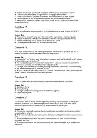 A. Testers should work closely with developers while retaining an objective outlook.
B. Test managers do not exist in organizations doing agile development.
C. There is no difference between what testers and developers do on agile projects.
D. Developers should rely on testers to create the automated regression tests.
E. A selection of users may perform beta testing on the product after the completion of a
series of iterations.
Question 17
Which of the following statements about independent testing on agile projects is FALSE?
Answer Set:
A. There can be a risk of losing test independence for organizations introducing agile.
B. Independent testers will find more defects than developers regardless of test level.
C. Independent testing can be introduced at the end of a sprint.
D. The independent test team can be part of another team
Question 18
In an agile project, which of the following would best denote product quality at the end of
iteration 6 of a new system release consisting of 8 iterations?
Answer Set:
A. No severity 1 or 2 defects were detected during system testing of iteration 6, which allowed
the teams to move into iteration 7.
B. The results of a customer beta test on the iteration 6 software release indicate that the
system works correctly and that it has improved productivity.
C. The agile team has been successfully tracking to estimates, with limited variance showing
on the burndown charts for all iterations to date.
D. All story cards in scope for each iteration, up to the current iteration, have been marked as
“Done”, but with some technical debt being incurred.
Question 19
Which of the following is best at showing the team’s progress against estimates?
Answer Set:
A. Burndown charts
B. Automation logs
C. The agile task board showing user story and task progress
D. Defect tracking tools
Question 20
The business advises during iteration 5 planning that they require changes to the system
delivered in iteration 3. Of the following activities, which would need to be done first to
minimize the introduction of regression risk when this feature is changed?
Answer Set:
A. Review and update all manual and automated tests impacted by this change to meet the
new acceptance criteria.
B. Write new manual and automated tests for the feature and add them to the regression test
suite.
C. Automate all test cases from the previous iteration and add them to the automated
regression test suite.
D. Increase the amount of test automation around the system to include more detailed test
conditions.
 