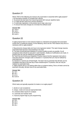 Question 21
Which TWO of the following are reasons why automation is essential within agile projects?
i. So that teams maintain or increase their velocity
ii. To prevent the test team from becoming bored with manual, repetitive tasks
iii. To retest all test cases from previous iterations
iv. To eliminate regression in the product due to high code churn
v. To ensure that code changes do not break the software build
Answer Set:
A. i and iv
B. i and v
C. iii and iv
D. ii and v
Question 22
In agile projects there is more need for testers to understand and develop test automation
scripts than in traditional projects. Of the following, which are the TWO reasons why this is a
necessary skill on agile projects?
i. Requirements change daily and have to be regression tested. This rapid change requires
automated tests because manual testing is too slow.
ii. The tests should generate feedback on product quality as early as possible. So all
acceptance tests should be executed in each iteration, ideally as modifications are made. In
practice that can only be realized by automated tests.
iii. Test-First and Continuous Integration Practice require that the regression test suite is
executed whenever changed code is checked-in. In practice that can only be realized by
automated tests.
iv. Iterations or sprints are of fixed length. The team has to guarantee that all tests can be
completely executed at the last day of each iteration/sprint. In practice, that can only be
realized by automated tests.
v. Agile projects rely on unit testing rather than on systems testing. Since unit tests cannot be
executed manually, all tests have to be automated tests.
Answer Set:
A. i & iii
B. ii & v
C. iv & v
D. ii and iii
Question 23
Which tasks are typically expected of a tester on an agile project?
i. decide on user acceptance
ii. design, create and execute appropriate tests
iii. schedule defect reports for analysis
iv. automate and maintain tests
v. improve program logic by pair programming
Answer Set:
A. i & iii
B. ii & iii
C. ii & iv
D. ii & v
 