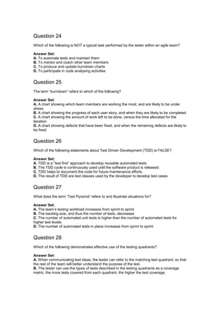 Question 24
Which of the following is NOT a typical task performed by the tester within an agile team?
Answer Set:
A. To automate tests and maintain them
B. To mentor and coach other team members
C. To produce and update burndown charts
D. To participate in code analysing activities
Question 25
The term “burndown” refers to which of the following?
Answer Set:
A. A chart showing which team members are working the most, and are likely to be under
stress
B. A chart showing the progress of each user story, and when they are likely to be completed
C. A chart showing the amount of work left to be done, versus the time allocated for the
iteration
D. A chart showing defects that have been fixed, and when the remaining defects are likely to
be fixed
Question 26
Which of the following statements about Test Driven Development (TDD) is FALSE?
Answer Set:
A. TDD is a ”test first” approach to develop reusable automated tests.
B. The TDD cycle is continuously used until the software product is released.
C. TDD helps to document the code for future maintenance efforts.
D. The result of TDD are test classes used by the developer to develop test cases
Question 27
What does the term ‘Test Pyramid’ refers to and illustrate situations for?
Answer Set:
A. The team’s testing workload increases from sprint to sprint
B. The backlog size, and thus the number of tests, decreases
C. The number of automated unit tests is higher than the number of automated tests for
higher test levels.
D. The number of automated tests in place increases from sprint to sprint
Question 28
Which of the following demonstrates effective use of the testing quadrants?
Answer Set:
A. When communicating test ideas, the tester can refer to the matching test quadrant, so that
the rest of the team will better understand the purpose of the test.
B. The tester can use the types of tests described in the testing quadrants as a coverage
metric, the more tests covered from each quadrant, the higher the test coverage.
 