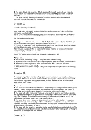 C. The team should pick a number of tests expected from each quadrant, and the tester
should design and execute those tests to ensure all levels and types of tests have been
executed.
D. The tester can use the testing quadrants during risk analysis; with the lower level
quadrants representing lower risk to customer.
Question 29
Given the following user stories:
“As a bank teller, I can easily navigate through the system menu and links, and find the
information I am looking for”
“For all users, the system must display all queries in less than 2 seconds, 90% of the time”
And the associated test cases:
TC1: Login as bank teller. Enter customer ID. Verify that the customer transaction history is
easy to find, and that navigating through the menus is intuitive.
TC2: Login as bank teller: Enter customer Name. Verify that the customer accounts are easy
to find and that navigating through the menus is intuitive.
TC3: Simulate expected traffic on system and validate the time for customer transaction
history to display is less than 2 seconds.
Which TWO test quadrants would the above test cases be part of?
Answer Set:
A. Q1 unit level, technology facing & Q2 system level, business facing
B. Q2 system level, business facing & Q3 system or user acceptance level, business facing
C. Q3 system or user acceptance level, business facing & Q4 system or operation
acceptance level, technology facing
D. Q2 system level, business facing & Q4 system or operation acceptance level, technology
facing
Question 30
At the beginning of the 5th iteration of a project, a new requirement was introduced to support
a new type of browser. The tester realizes that the existing test automation framework and
scripts will not support the new type of browser. What is the best course of action for the
tester on this team to take?
Answer Set:
A. The tester should notify the team that they are planning on working extra hours throughout
the next 2 sprints in order to update the existing test automation framework and scripts to
support the new type of browser so as not to disturb the existing sprint plan.
B. The tester will notify the team of the issue. A risk analysis is done, and the team decides
that regression testing must be performed on the new type of browser in addition to the other
supported browsers. The tester will update the sprint plan by adding tasks to modify the
framework and scripts to support the new type of browser.
C. The tester does some research and concludes that the risk is low that any new defects
would be introduced in the new type of browser that have not already been found in other
supported browsers. The tester continues with the existing sprint plan and makes no changes
to test automation framework or scripts.
D. The tester will stop what they are doing, design specific tests for compatibility testing of the
new type of browser, and communicate with the team that any other testing work for the sprint
will have to be pushed to the next iteration.
Question 31
 