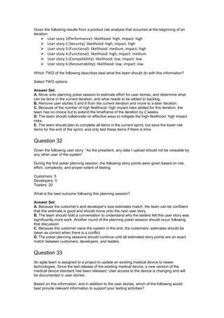 Given the following results from a product risk analysis that occurred at the beginning of an
iteration:
 User story 1(Performance): likelihood: high, impact: high
 User story 2 (Security): likelihood: high, impact: high
 User story 3 (Functional): likelihood: medium, impact: high
 User story 4 (Functional): likelihood: high, impact: medium
 User story 5 (Compatibility): likelihood: low, impact: low
 User story 6 (Recoverability): likelihood: low, impact: low
Which TWO of the following describes best what the team should do with this information?
Select TWO options.
Answer Set:
A. Move onto planning poker session to estimate effort for user stories, and determine what
can be done in the current iteration, and what needs to be added to backlog.
B. Remove user stories 5 and 6 from the current iteration and move to a later iteration.
C. Because of the number of high likelihood, high impact risks slotted for this iteration, the
team has no choice but to extend the timeframe of the iteration by 2 weeks.
D. The team should collaborate on effective ways to mitigate the high likelihood, high impact
risks.
E. The team should plan to complete all items in the current sprint, but save the lower risk
items for the end of the sprint, and only test these items if there is time.
Question 32
Given the following user story: “As the president, any data I upload should not be viewable by
any other user of the system”
During the first poker planning session, the following story points were given based on risk,
effort, complexity, and proper extent of testing:
Customers: 5
Developers: 5
Testers: 20
What is the best outcome following this planning session?
Answer Set:
A. Because the customer’s and developer’s size estimates match, the team can be confident
that this estimate is good and should move onto the next user story.
B. The team should hold a conversation to understand why the testers felt this user story was
significantly more work. Another round of the planning poker session should occur following
that discussion.
C. Because the customer owns the system in the end, the customers’ estimates should be
taken as correct when there is a conflict.
D. The poker planning sessions should continue until all estimated story points are an exact
match between customers, developers, and testers.
Question 33
An agile team is assigned to a project to update an existing medical device to newer
technologies. Since the last release of the existing medical device, a new version of the
medical device standard has been released. User access to the device is changing and will
be documented in user stories.
Based on this information, and in addition to the user stories, which of the following would
best provide relevant information to support your testing activities?
 