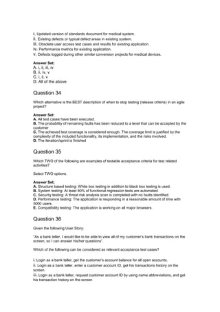 i. Updated version of standards document for medical system.
ii. Existing defects or typical defect areas in existing system.
iii. Obsolete user access test cases and results for existing application.
iv. Performance metrics for existing application.
v. Defects logged during other similar conversion projects for medical devices.
Answer Set:
A. i, ii, iii, iv
B. ii, iv, v
C. i, ii, v
D. All of the above
Question 34
Which alternative is the BEST description of when to stop testing (release criteria) in an agile
project?
Answer Set:
A. All test cases have been executed.
B. The probability of remaining faults has been reduced to a level that can be accepted by the
customer
C. The achieved test coverage is considered enough. The coverage limit is justified by the
complexity of the included functionality, its implementation, and the risks involved.
D. The iteration/sprint is finished
Question 35
Which TWO of the following are examples of testable acceptance criteria for test related
activities?
Select TWO options.
Answer Set:
A. Structure based testing: White box testing in addition to black box testing is used.
B. System testing: At least 80% of functional regression tests are automated.
C. Security testing: A threat risk analysis scan is completed with no faults identified.
D. Performance testing: The application is responding in a reasonable amount of time with
5000 users.
E. Compatibility testing: The application is working on all major browsers.
Question 36
Given the following User Story:
“As a bank teller, I would like to be able to view all of my customer’s bank transactions on the
screen, so I can answer his/her questions”.
Which of the following can be considered as relevant acceptance test cases?
i. Login as a bank teller, get the customer’s account balance for all open accounts.
ii. Login as a bank teller, enter a customer account ID, get his transactions history on the
screen
iii. Login as a bank teller, request customer account ID by using name abbreviations, and get
his transaction history on the screen
 