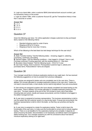 iv. Login as a bank teller, enter a customer IBAN (international bank account number), get
his transaction history on the screen
v. Login as a Bank Teller, enter a customer Account ID, get the Transactions history in less
than 3 seconds on screen.
Answer Set:
A. i, ii, iv
B. i, iii, iv
C. ii, iv, v
D. ii, iii, iv
Question 37
Given the following user story: “An online application charges customers to ship purchased
items, based on the following criteria:
o Standard shipping costs for under 6 items
o Shipping is $5 for 6-10 items.
o Shipping is free for more than 10 items.
Which of the following is the best black box test design technique for the user story?
Answer Set:
A. State Transition testing: Test the following states – browsing, logged in, selecting,
purchasing, confirming, and exiting.
B. Decision tables: Test the following conditions – User logged in; At least 1 item in cart;
Purchase confirmed; Funding approved; with the resulting action of – Ship Item.
C. Boundary Value Analysis: Test the following inputs – 0,5,6,10,11,max
D. Use Case Testing: Actor=customer; Prerequisites=customer logs in, selects and
purchases items; Postconditions= items are shipped.
Question 38
Your manager would like to introduce exploratory testing to your agile team. He has received
the following suggestions on how to proceed from previous colleagues:
i. User stories are assigned to testers who are completely new to the user story. There is
allotted 120 minutes allocated to complete exploratory testing on the user story. Testers do
not need to document tests, or test results, but do need to log defects if any are encountered.
ii. User stories are assigned to testers who have already completed risk based testing on the
same areas. There is allotted 120 minutes allocated to complete exploratory testing for this
user story. The team expects at the end of the 120 minutes to have a list of test ideas,
including data and actors, results and issues encountered, and list of defects to be logged in
the defect management tool.
iii. A user story is assigned to business representative. The business representative is told to
use the system like the customer would on a day-to-day basis. If issues are encountered, the
business representative is told to inform the tester, so that they can prioritize and log the
defect.
iv. A user story is assigned to a tester for exploratory testing. Tester is told to learn the
functionality of the user story, to make sure the functionality is correct and to include negative
testing. There is no set deadline for this exploratory testing to be complete; it depends on
what is found by the tester. Documentation is not necessary, but defects need to be logged in
defect tracking tool. Your manager presents you with his conclusions about how best to
introduce exploratory testing to an agile team.
 
