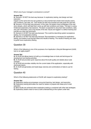 Which one of your manager’s conclusions is correct?
Answer Set:
A. Scenario i IS NOT the best way because: In exploratory testing, test design and test
execution
happen at the same time but are guided by a documented test charter that includes actors,
test conditions, test data, etc. Test results are also documented and will guide the next test.
B. Scenario ii IS the best way because: In this case, the testers have knowledge of the user
story already, which will help them come up with test conditions and ideas. The team is using
timeboxed exploratory test sessions. The team is expected to document test conditions, data,
and user information, and to log results of the test. Issues are logged in a defect tracking tool
just like any other test technique.
C. Scenario iii IS NOT the best way because: This could be describing system acceptance
testing, but not exploratory testing.
D. Scenario iv IS NOT the best way because: Documentation is necessary for exploratory
testing, and testers must log test ideas and results of testing. The results of testing are used
to guide future exploratory testing.
Question 39
Which of the following is one of the purposes of an Application Lifecycle Management (ALM)
tool on an agile project?
Answer Set:
A. An ALM tool allows teams to build up a knowledge base on tools and techniques for
development and testing activities
B. An ALM tool provides quick response about the build quality and details about code
changes
C. An ALM tool provides visibility into the current state of the application, especially with
distributed teams
D. An ALM tool generates and loads large volumes and combinations of data to use for
testing
Question 40
Which of the following statements is FALSE with respect to exploratory testing?
Answer Set:
A. Exploratory testing encompasses concurrent learning, test design, and execution.
B. Exploratory testing eliminates the need for testers to prepare test ideas prior to test
execution.
C. Best results are achieved when exploratory testing is combined with other test strategies.
D. Exploratory testers need to have a solid understanding of the system under test.
 