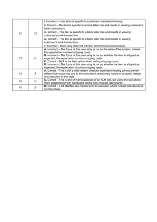 36 D
i. Incorrect – User story is specific to customers’ transaction history.
ii. Correct – This test is specific to a bank teller role and results in viewing customer’s
bank transactions.
iii. Correct – This test is specific to a bank teller role and results in viewing
customer’s bank transactions.
iv. Correct – This test is specific to a bank teller role and results in viewing
customer’s bank transactions.
v. Incorrect – User story does not mention performance requirements.
37 C
A. Incorrect – The focus of this user story is not on the state of the system; instead
the expectation is to test shipping costs.
B. Incorrect – The focus of this user story is not on whether the item is shipped as
expected; the expectation is to test shipping costs.
C. Correct – BVA is the best option when testing shipping costs.
D. Incorrect – The focus of this user story is not on whether the item is shipped as
expected, the expectation is to test shipping costs.
38 A
A. Correct – This is not a valid reason because exploratory testing cannot prevent
defects from occurring due to the concurrent, reactionary nature of analysis, design
and execution of the tests.
39 C
C. Correct – This is one of many purposes of an ALM tool, but using the tool allows
more collaboration with distributed teams than physical task boards.
40 B
B. Correct – Test charters are created prior to execution which include test objectives
and test ideas.
 
