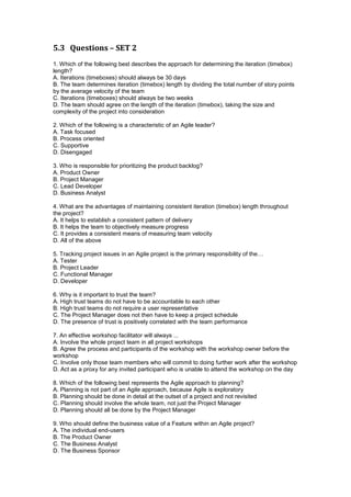 5.3 Questions – SET 2
1. Which of the following best describes the approach for determining the iteration (timebox)
length?
A. Iterations (timeboxes) should always be 30 days
B. The team determines iteration (timebox) length by dividing the total number of story points
by the average velocity of the team
C. Iterations (timeboxes) should always be two weeks
D. The team should agree on the length of the iteration (timebox), taking the size and
complexity of the project into consideration
2. Which of the following is a characteristic of an Agile leader?
A. Task focused
B. Process oriented
C. Supportive
D. Disengaged
3. Who is responsible for prioritizing the product backlog?
A. Product Owner
B. Project Manager
C. Lead Developer
D. Business Analyst
4. What are the advantages of maintaining consistent iteration (timebox) length throughout
the project?
A. It helps to establish a consistent pattern of delivery
B. It helps the team to objectively measure progress
C. It provides a consistent means of measuring team velocity
D. All of the above
5. Tracking project issues in an Agile project is the primary responsibility of the…
A. Tester
B. Project Leader
C. Functional Manager
D. Developer
6. Why is it important to trust the team?
A. High trust teams do not have to be accountable to each other
B. High trust teams do not require a user representative
C. The Project Manager does not then have to keep a project schedule
D. The presence of trust is positively correlated with the team performance
7. An effective workshop facilitator will always ...
A. Involve the whole project team in all project workshops
B. Agree the process and participants of the workshop with the workshop owner before the
workshop
C. Involve only those team members who will commit to doing further work after the workshop
D. Act as a proxy for any invited participant who is unable to attend the workshop on the day
8. Which of the following best represents the Agile approach to planning?
A. Planning is not part of an Agile approach, because Agile is exploratory
B. Planning should be done in detail at the outset of a project and not revisited
C. Planning should involve the whole team, not just the Project Manager
D. Planning should all be done by the Project Manager
9. Who should define the business value of a Feature within an Agile project?
A. The individual end-users
B. The Product Owner
C. The Business Analyst
D. The Business Sponsor
 
