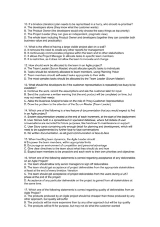 10. If a timebox (iteration) plan needs to be reprioritised in a hurry, who should re-prioritise?
A. The developers alone (they know what the customer wants)
B. The Product Owner (the developers would only choose the easy things as top priority)
C. The Project Leader (they can give an independent, pragmatic view)
D. The whole team including Product Owner and developers (together they can consider both
business value and practicality)
11. What is the effect of having a large visible project plan on a wall?
A. It removes the need to create any other reports for management
B. It continuously communicates progress within the team and to other stakeholders
C. It allows the Project Manager to allocate tasks to specific team members
D. It is restrictive, as it does not allow the team to innovate and change
12. How should work be allocated to the team in an Agile project?
A. The Team Leader (Scrum Master) should allocate specific tasks to individuals
B. Tasks should be randomly allocated to team members, using Planning Poker
C. Team members should self-select tasks appropriate to their skills
D. The most complex tasks should be allocated by the Team Leader (Scrum Master)
13. What should the developers do if the customer representative is repeatedly too busy to be
available?
A. Continue the work, record the assumptions and ask the customer later for input.
B. Send the customer a written warning that the end product will be completed on time, but
may not meet their needs
C. Allow the Business Analyst to take on the role of Proxy Customer Representative
D. Draw the problem to the attention of the Scrum Master (Team Leader)
14. Which one of the following is a key feature of documentation that you would expect to find
in an Agile project?
A. System documentation created at the end of each increment, at the start of the deployment
B. User Stories held in a spreadsheet or specialist database, where full details of user
conversations are recorded for future purposes, like handover to maintenance or support
C. User Story cards containing only enough detail for planning and development, which will
need to be supplemented by further face-to-face conversations
D. No written documentation, as all good communication is face-to-face
15. When handling team dynamics, the Agile Leader should …
A Empower the team members, within appropriate limits
B. Encourage an environment of competition and personal advantage
C. Give clear directives to the team about what they should do and how
D. Expect team members to be proactive and each work to their own priorities and objectives
16. Which one of the following statements is correct regarding acceptance of any deliverables
on an Agile Project?
A. The team should allow only senior managers to sign off deliverables
B. The team should get acceptance of project deliverables from the appropriate stakeholders
at least at the end of every timebox / iteration
C. The team should get acceptance of project deliverables from the users during a UAT
phase at the end of the project
D. Acceptance of any particular deliverable on the project is gained from all stakeholders at
the same time.
17. Which one of the following statements is correct regarding quality of deliverables from an
Agile Project?
A. The products produced by an Agile project should be cheaper than those produced by any
other approach, but quality will suffer
B. The products will be more expensive than by any other approach but will be top quality
C. The products will be fit for purpose, but may not do what the customer wanted
 