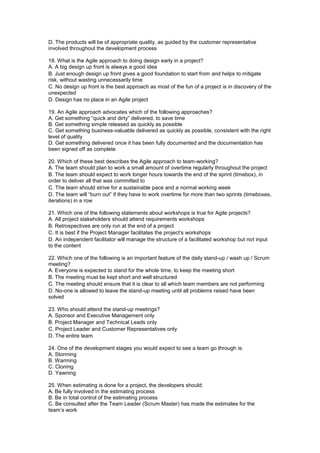D. The products will be of appropriate quality, as guided by the customer representative
involved throughout the development process
18. What is the Agile approach to doing design early in a project?
A. A big design up front is always a good idea
B. Just enough design up front gives a good foundation to start from and helps to mitigate
risk, without wasting unnecessarily time
C. No design up front is the best approach as most of the fun of a project is in discovery of the
unexpected
D. Design has no place in an Agile project
19. An Agile approach advocates which of the following approaches?
A. Get something “quick and dirty” delivered, to save time
B. Get something simple released as quickly as possible
C. Get something business-valuable delivered as quickly as possible, consistent with the right
level of quality
D. Get something delivered once it has been fully documented and the documentation has
been signed off as complete
20. Which of these best describes the Agile approach to team-working?
A. The team should plan to work a small amount of overtime regularly throughout the project
B. The team should expect to work longer hours towards the end of the sprint (timebox), in
order to deliver all that was committed to
C. The team should strive for a sustainable pace and a normal working week
D. The team will “burn out” if they have to work overtime for more than two sprints (timeboxes,
iterations) in a row
21. Which one of the following statements about workshops is true for Agile projects?
A. All project stakeholders should attend requirements workshops
B. Retrospectives are only run at the end of a project
C. It is best if the Project Manager facilitates the project’s workshops
D. An independent facilitator will manage the structure of a facilitated workshop but not input
to the content
22. Which one of the following is an important feature of the daily stand-up / wash up / Scrum
meeting?
A. Everyone is expected to stand for the whole time, to keep the meeting short
B. The meeting must be kept short and well structured
C. The meeting should ensure that it is clear to all which team members are not performing
D. No-one is allowed to leave the stand-up meeting until all problems raised have been
solved
23. Who should attend the stand-up meetings?
A. Sponsor and Executive Management only
B. Project Manager and Technical Leads only
C. Project Leader and Customer Representatives only
D. The entire team
24. One of the development stages you would expect to see a team go through is:
A. Storming
B. Warming
C. Cloning
D. Yawning
25. When estimating is done for a project, the developers should:
A. Be fully involved in the estimating process
B. Be in total control of the estimating process
C. Be consulted after the Team Leader (Scrum Master) has made the estimates for the
team’s work
 