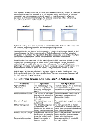 This approach allows the customer to interact and work with functioning software at the end of
each iteration and provide feedback on it. This approach allows teams to take up changes
more easily and make course corrections if needed. In the Agile approach, software is
developed and released incrementally in the iterations. An example of how software may
evolve through iterations is shown in the image below.
Agile methodology gives more importance to collaboration within the team, collaboration with
the customer, responding to change and delivering working software.
Agile development has become common place in IT industry. In a recent survey over 52% of
respondents said that their company practiced Agile development in one form or another.
Irrespective of your role in the organization, it has become essential to understand how Agile
development works and how it differs from other forms of software development.
In traditional approach each job function does its job and hands over to the next job function.
The previous job functions have to signoff before it is handed over the next job function
authenticating that the job is full and complete in all aspects. For example, Requirement
gathering is completed and handed over to design phase and it is subsequently handed over
to development and later to testing and rework. Each job function is a phase by itself.
In Agile way of working, each feature is completed in terms of design, development, code,
testing and rework, before the feature is called done. There are no separate phases and all
the work is done in single phase only.
1.3 Difference between Agile model and Non-Agile models
Parameters Agile Model Non-Agile Models
Approach of this
methodology
This methodology is very
flexible and adjustable and
can adapt to the project
needs.
This methodology is not as flexible as
Agile model and it’s tough to
accommodate changes in the project.
Measurement of Success The success of the project
in Agile model is measured
by the Business value
delivered.
In this methodology the success of
the project is measured by the
Conformation to plan.
Size of the Project The Project size is small in
Agile model.
The project size is Large in non- Agile
models.
Style of Management The style of management in
Agile model is not
centralized. It is distributed
among the team members.
The management style in the non-
Agile models is dictatorial. Only one
person is the decision maker and rest
of the people follows him.
Ability to adapt to change In Agile model the changes
are accepted and adapted
as per the project needs.
But in non-Agile models the changes
are not accepted easily in the later
stages of the development.
Documentation required Less documentation is
required in Agile.
More documentation is required in
non-Agile models.
 