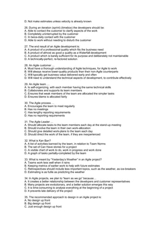 D. Not make estimates unless velocity is already known
26. During an iteration (sprint) (timebox) the developers should be:
A. Able to contact the customer to clarify aspects of the work
B. Completely uninterrupted by the customer
C. In twice-daily contact with the customer
D. Able to work without needing to disturb the customer
27. The end result of an Agile development is:
A. A product of a professional quality which fits the business need
B. A product of almost as good a quality as a Waterfall development
C. A product which is barely sufficient for its purpose and deliberately not maintainable
D. A technically-perfect, re-factored solution
28. An Agile customer …
A. Must have a thorough understanding of Agile techniques, for Agile to work
B. Will always receive lower-quality products than their non-Agile counterparts
C. Will typically get business value delivered early and often
D. Will need to understand the technical aspects of development, to contribute effectively
29. An Agile team …
A. Is self-organizing, with each member having the same technical skills
B. Collaborates and supports its team members
C. Ensures that weak members of the team are allocated the simpler tasks
D. Ensures blame is allocated fairly
30. The Agile process …
A. Encourages the team to meet regularly
B. Has no meetings
C. Has lengthy reporting requirements
D. Has no reporting requirements
31. The Agile Leader …
A. Should allocate tasks to the team members each day at the stand-up meeting
B. Should involve the team in their own work-allocation
C. Should give detailed work-plans to the team each day
D. Should direct the work of the team, if they are inexperienced
32. What is Kan Ban?
A. A list of activities banned by the team, in relation to Team Norms
B. The set of Can Have stories for a project
C. A visible chart of work to do, work in progress and work done
D. A graph of tasks partially-completed by the team
33. What is meant by “Yesterday’s Weather” in an Agile project?
A. Teams work less well when it rains
B. Keeping metrics of earlier work to help with future estimates
C. Retrospectives should include less important topics, such as the weather, as ice-breakers
D. Estimating is as futile as predicting the weather
34. In Agile projects, we plan to “learn as we go” because…
A. It creates a better relationship between the developers and customer representatives
B. Many projects are evolutionary, and a better solution emerges this way
C. It is time-consuming to analyse everything at the beginning of a project
D. It prevents late delivery of the project
35. The recommended approach to design in an Agile project is:
A. No design up front
B. Big design up front
C. Just enough design up front
 