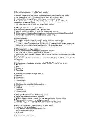 D. Use a previous design – it will be “good enough”
36. What is the personal risk that an Agile Leader takes in empowering the team?
A. The Agile Leader might lose their job, as the team is doing all the work
B. If the team fails, the Agile leader will not get a performance bonus
C. The Agile Leader has less direct control over the team’s work, but still has the
responsibility for their outcomes
D. The Agile Leader cannot share the glory of team success
37. The Agile approach to documentation is:
A. Do no documentation because it is a waste of time
B. Do sufficient documentation to prove you have done a good job
C. Do the necessary documentation to support the development and use of the product
D. Do more documentation than usual, because Agile is risky
38. The Agile way is:
A. To produce working product of the right quality, early and incrementally
B. To produce working product after documentation has been signed off
C. To produce simple prototypes early, but no finished product until the end of the project
D. To produce products without technical integrity, but re-engineer later
39. The customer in an Agile project ….
A. Has no control over the prioritization of delivered features
B. Has total control over the prioritization of features
C. Collaborates with the developers over prioritization of features, but the developers have
the final decision
D. Collaborates with the developers over prioritization of features, but the business has the
final decision
40. In the popular prioritization technique called “MoSCoW”, the “M” stands for ...
A. May have
B. Major
C. Must Have
D. Mandatory
41. The working culture of an Agile team is …
A. Collective
B. Collaborative
C. Connective
D. Contemplative
42. The leadership style of an Agile Leader is …
A. Directive
B. Assertive
C. Facilitative
D. Feature-based
43. The Agile Manifesto states the following values:
A. People are more important than contracts
B. Working software should have priority over comprehensive documentation
C. Plans should have priority over ability to respond
D. Contracts should be negotiated which allow control over the people
44. Which of the following are attributes of an Agile team?
A. Courage to change and adapt
B. Trust of fellow team members to do the work
C. Responsiveness to change
D. All of these
45. A sustainable pace means …
 