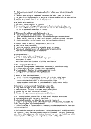 A. If the team members work long hours regularly they will get used to it, and be able to
sustain it
B. A 40 hour week is only for the weaker members of the team. Others can do more.
C. The team should establish a velocity which can be sustained within normal working hours
D. Working long hours is the only way to deliver on time
46. A burn-down chart shows …
A. The energy level and velocity of the team
B. The remaining work (effort, points) to complete before the iteration (timebox) end
C. The number of hours worked by each team member during the iteration (timebox)
D. The rate of spending of the budget for a project
47. The reason for holding regular Retrospectives is:
A. It allows the team to take a necessary break from work
B. It gives management information to use in team members’ performance reviews
C. It allows learning which can be used to improve team performance during the project
D. It prevents deviation from the process which the team has been following
48. Once a project is underway, the approach to planning is:
A. Plans should never be changed
B. It is normal to need to plan and re-plan as the project progresses
C. Plans should only be changed with full approval of all stakeholders
D. Plans are not required as Agile is incremental
49. An Agile project …
A. Should have no control over its progress
B. Should be able to demonstrate control of its progress
C. Is always out of control
D. Is controlled by the velocity of the most junior team member
50. An Agile project should have ...
A. Occasional early deliveries, if the business is prepared to accept lower quality
B. A regular pattern of delivery of developer-focused products
C. A regular pattern of delivery of business-valued increments
D. An irregular and unpredictable delivery of products
51. When an Agile team is successful …
A. It should be encouraged to celebrate success only when the project is over
B. It should be encouraged to celebrate even small successes immediately
C. It should not celebrate success, as this wastes project budget
D. It should not celebrate success, as this makes less successful teams feel bad
52. In order to communicate well, the Agile project should ...
A. Keep team-size large, to avoid stakeholders feeling left out
B. Break the project into small, mixed-skill, self-organising teams
C. Operate with one team of less than 10 people
D. Operate with separate customer, developer and test teams
53. If a new requirement emerges once an Agile project is running, it should be:
A. Automatically included in the work of the project
B. Automatically excluded and left until a later project or increment
C. Assessed for importance and, if sufficiently important to the business, included in the
project, displacing less important requirements
D. Put on the backlog for consideration by the wider group of stakeholders after the project
has been completed
54. You have been engaged as the Technical Coordinator in a product development team.
The customer (Product Owner) and Team Leader (Scrum Master) are happy because the
team always delivers business value on time. However, you worry that the technical debt is
increasing. What would be your primary goal to ensure the right quality?
 