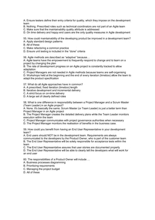 A. Ensure testers define their entry criteria for quality, which they impose on the development
team
B. Nothing. Prescribed roles such as technical coordinators are not part of an Agile team
C. Make sure that the maintainability quality attribute is addressed
D. On time delivery and happy end users are the only quality measures in Agile development
55. How could maintainability of the developing product be improved in a development team?
A. Apply standard design patterns
B. All of these
C. Make refactoring a common practice
D. Ensure unit testing is included in the “done” criteria
56. Agile methods are described as “adaptive” because…
A. Agile teams have the empowerment to frequently respond to change and to learn on a
project by changing the plan
B. The rate of development progress on an Agile project is constantly tracked to allow
adaptation
C. Project Managers are not needed in Agile methods because teams are self-organising
D. Workshops held at the beginning and the end of every iteration (timebox) allow the team to
adapt the product specification
57. What do all Agile approaches have in common?
A. A prescribed, fixed iteration (timebox) length
B. Iterative development and incremental delivery
C. A strict focus on on-time delivery
D. A large set of clearly defined roles
58. What is one difference in responsibility between a Project Manager and a Scrum Master
(Team Leader) in an Agile project?
A. None. It's basically the same. Scrum Master (or Team Leader) is just a better term than
Project Manager in an Agile project
B. The Project Manager creates the detailed delivery plans while the Team Leader monitors
execution within the team
C. Project Manager communicates with project governance authorities when necessary
D. The Project Manager monitors the realisation of benefits in the business case.
59. How could you benefit from having an End User Representative in your development
team?
A. End users should NOT be in the development team. Requirements are always
communicated to the developers by the Product Owner, who is part of the customer team
B. The End User Representative will be solely responsible for acceptance tests within the
team
C. The End User Representative assures that user stories are documented properly
D. The End User Representative will be able to clearly tell the developers what will work for
an end user
60. The responsibilities of a Product Owner will include …
A. Business processes diagramming
B. Prioritizing requirements
C. Managing the project budget
D. All of these
 