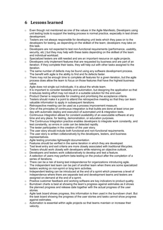 6 Lessons learned
o Even though not mentioned as one of the values in the Agile Manifesto, Developers using
unit testing tools to support the testing process is normal practice, especially in test driven
development.
o Testers are not always responsible for developing unit tests which they pass on to the
developers for testing, as depending on the skillset of the team; developers may take on
this task.
o Developers are not expected to test non-functional requirements (performance, usability,
security, etc.) but they may help with these tasks depending on the skillset of the team
and individual workload.
o Specialized testers are still needed and are an important resource on agile projects.
o Developers only implement features that are requested by business and are part of an
iteration. If they complete their tasks, they will help out with other tasks assigned to the
iteration.
o The same number of defects may be found using any software development process.
The benefit with agile is the ability to find and fix defects faster.
o There may not be enough time to complete all features for a given iteration, but the agile
process does allow the team to focus on those features that have the highest business
value.
o Agile does not single out individuals; it is about the whole team.
o It is important to consider testability and automation, but designing the application so that
it reduces testing effort may not result in a suitable solution for the end-user.
o Product Owner is responsible for creating and prioritising the acceptance criteria.
o Testers should make it a point to attend the retrospective meeting so that they can learn
valuable information to apply in subsequent iterations.
o Retrospective meeting can be used as a process improvement measure.
o One of the principles of continuous integration is that builds are done at least once per
day with automatic deploy and execution of automated unit & integration tests.
o Continuous integration allows for constant availability of an executable software at any
time and any place, for testing, demonstration, or education purposes.
o The Continuous Integration practice enables developers to integrate work constantly, and
test constantly, so errors in code can be detected rapidly.
o The tester participates in the creation of the user story.
o The user story should include both functional and non-functional requirements.
o The user story is written collaboratively by the developers, testers, and business
representatives.
o Agile testing promotes lightweight documentation.
o Features should be verified in the same iteration in which they are developed.
o Test level entry and exit criteria are more closely associated with traditional lifecycles.
o Testers should work closely with developers while retaining an objective outlook.
o Developers and testers work collaboratively to develop and test a feature.
o A selection of users may perform beta testing on the product after the completion of a
series of iterations.
o There can be a risk of losing test independence for organizations introducing agile.
o The independent test team can be part of another team when there are some specialized
testers working on non-sprint or long term activities.
o Independent testing can be introduced at the end of a sprint which preserves a level of
independence where there are separate test and development teams and testers are
assigned on-demand at the end of a sprint.
o Positive customer feedback and working software are key indicators to product quality.
o Burndown charts is best at showing the team’s progress against estimates as it shows
the planned progress and release date together with the actual progress of the user
stories.
o Agile task board shows progress, this information is then used in the burndown chart. But
the task board showing the progress of the user stories and tasks cannot show progress
against estimates.
o Automation is essential within agile projects so that teams maintain or increase their
velocity.
 