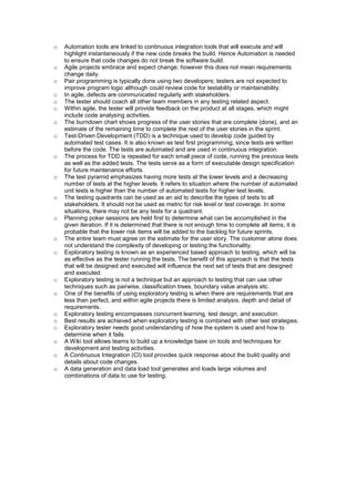 o Automation tools are linked to continuous integration tools that will execute and will
highlight instantaneously if the new code breaks the build. Hence Automation is needed
to ensure that code changes do not break the software build.
o Agile projects embrace and expect change; however this does not mean requirements
change daily.
o Pair programming is typically done using two developers; testers are not expected to
improve program logic although could review code for testability or maintainability.
o In agile, defects are communicated regularly with stakeholders.
o The tester should coach all other team members in any testing related aspect.
o Within agile, the tester will provide feedback on the product at all stages, which might
include code analysing activities.
o The burndown chart shows progress of the user stories that are complete (done), and an
estimate of the remaining time to complete the rest of the user stories in the sprint.
o Test-Driven Development (TDD) is a technique used to develop code guided by
automated test cases. It is also known as test first programming, since tests are written
before the code. The tests are automated and are used in continuous integration.
o The process for TDD is repeated for each small piece of code, running the previous tests
as well as the added tests. The tests serve as a form of executable design specification
for future maintenance efforts.
o The test pyramid emphasizes having more tests at the lower levels and a decreasing
number of tests at the higher levels. It refers to situation where the number of automated
unit tests is higher than the number of automated tests for higher test levels.
o The testing quadrants can be used as an aid to describe the types of tests to all
stakeholders. It should not be used as metric for risk level or test coverage. In some
situations, there may not be any tests for a quadrant.
o Planning poker sessions are held first to determine what can be accomplished in the
given iteration. If it is determined that there is not enough time to complete all items, it is
probable that the lower risk items will be added to the backlog for future sprints.
o The entire team must agree on the estimate for the user story. The customer alone does
not understand the complexity of developing or testing the functionality.
o Exploratory testing is known as an experienced based approach to testing, which will be
as effective as the tester running the tests. The benefit of this approach is that the tests
that will be designed and executed will influence the next set of tests that are designed
and executed.
o Exploratory testing is not a technique but an approach to testing that can use other
techniques such as pairwise, classification trees, boundary value analysis etc.
o One of the benefits of using exploratory testing is when there are requirements that are
less than perfect, and within agile projects there is limited analysis, depth and detail of
requirements.
o Exploratory testing encompasses concurrent learning, test design, and execution.
o Best results are achieved when exploratory testing is combined with other test strategies.
o Exploratory tester needs good understanding of how the system is used and how to
determine when it fails.
o A Wiki tool allows teams to build up a knowledge base on tools and techniques for
development and testing activities.
o A Continuous Integration (CI) tool provides quick response about the build quality and
details about code changes.
o A data generation and data load tool generates and loads large volumes and
combinations of data to use for testing.
 