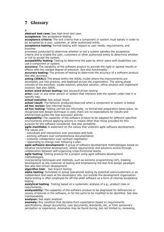 7 Glossary
A
abstract test case: See high level test case.
acceptance: See acceptance testing.
acceptance criteria: The exit criteria that a component or system must satisfy in order to
be accepted by a user, customer, or other authorized entity.
acceptance testing: Formal testing with respect to user needs, requirements, and
business
processes conducted to determine whether or not a system satisfies the acceptance
criteria and to enable the user, customers or other authorized entity to determine whether
or not to accept the system.
accessibility testing: Testing to determine the ease by which users with disabilities can
use a component or system.
accuracy: The capability of the software product to provide the right or agreed results or
effects with the needed degree of precision. See also functionality.
accuracy testing: The process of testing to determine the accuracy of a software product.
See also accuracy.
acting (IDEAL): The phase within the IDEAL model where the improvements are
developed, put into practice, and deployed across the organization. The acting phase
consists of the activities: create solution, pilot/test solution, refine solution and implement
solution. See also IDEAL.
action word driven testing: See keyword-driven testing
actor: User or any other person or system that interacts with the system under test in a
specific way.
actual outcome: See actual result.
actual result: The behavior produced/observed when a component or system is tested.
ad hoc review: See informal review.
ad hoc testing: Testing carried out informally; no formal test preparation takes place, no
recognized test design technique is used, there are no expectations for results and
arbitrariness guides the test execution activity.
adaptability: The capability of the software product to be adapted for different specified
environments without applying actions or means other than those provided for this
purpose for the software considered. See also portability.
agile manifesto: A statement on the values that underpin agile software development.
The values are:
- individuals and interactions over processes and tools
- working software over comprehensive documentation
- customer collaboration over contract negotiation
- responding to change over following a plan.
agile software development: A group of software development methodologies based on
iterative incremental development, where requirements and solutions evolve through
collaboration between self-organizing cross-functional teams.
agile testing: Testing practice for a project using agile software development
methodologies,
incorporating techniques and methods, such as extreme programming (XP), treating
development as the customer of testing and emphasizing the test-first design paradigm.
See also test-driven development.
algorithm test: See branch testing.
alpha testing: Simulated or actual operational testing by potential users/customers or an
independent test team at the developers’ site, but outside the development organization.
Alpha testing is often employed for off-the-shelf software as a form of internal acceptance
testing.
analytical testing: Testing based on a systematic analysis of e.g., product risks or
requirements.
analyzability: The capability of the software product to be diagnosed for deficiencies or
causes of failures in the software, or for the parts to be modified to be identified. See also
maintainability.
analyzer: See static analyzer.
anomaly: Any condition that deviates from expectation based on requirements
specifications, design documents, user documents, standards, etc. or from someone’s
perception or experience. Anomalies may be found during, but not limited to, reviewing,
 