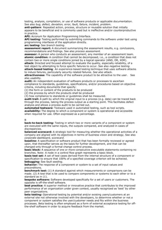 testing, analysis, compilation, or use of software products or applicable documentation.
See also bug, defect, deviation, error, fault, failure, incident, problem.
anti-pattern: Repeated action, process, structure or reusable solution that initially
appears to be beneficial and is commonly used but is ineffective and/or counterproductive
in practice.
API: Acronym for Application Programming Interface.
API testing: Testing performed by submitting commands to the software under test using
programming interfaces of the application directly.
arc testing: See branch testing.
assessment report: A document summarizing the assessment results, e.g. conclusions,
recommendations and findings. See also process assessment.
assessor: A person who conducts an assessment; any member of an assessment team.
atomic condition: A condition that cannot be decomposed, i.e., a condition that does not
contain two or more single conditions joined by a logical operator (AND, OR, XOR).
attack: Directed and focused attempt to evaluate the quality, especially reliability, of a
test object by attempting to force specific failures to occur. See also negative testing.
attack-based testing: An experience-based testing technique that uses software attacks
to induce failures, particularly security related failures. See also attack.
attractiveness: The capability of the software product to be attractive to the user. See
also usability.
audit: An independent evaluation of software products or processes to ascertain
compliance to standards, guidelines, specifications, and/or procedures based on objective
criteria, including documents that specify:
(1) the form or content of the products to be produced
(2) the process by which the products shall be produced
(3) how compliance to standards or guidelines shall be measured.
audit trail: A path by which the original input to a process (e.g. data) can be traced back
through the process, taking the process output as a starting point. This facilitates defect
analysis and allows a process audit to be carried out.
automated testware: Testware used in automated testing, such as tool scripts.
availability: The degree to which a component or system is operational and accessible
when required for use. Often expressed as a percentage.
B
back-to-back testing: Testing in which two or more variants of a component or system
are executed with the same inputs, the outputs compared, and analyzed in cases of
discrepancies.
balanced scorecard: A strategic tool for measuring whether the operational activities of a
company are aligned with its objectives in terms of business vision and strategy. See also
corporate dashboard, scorecard.
baseline: A specification or software product that has been formally reviewed or agreed
upon, that thereafter serves as the basis for further development, and that can be
changed only through a formal change control process.
basic block: A sequence of one or more consecutive executable statements containing no
branches. Note: A node in a control flow graph represents a basic block.
basis test set: A set of test cases derived from the internal structure of a component or
specification to ensure that 100% of a specified coverage criterion will be achieved.
bebugging: See fault seeding.
behavior: The response of a component or system to a set of input values and
preconditions.
benchmark test: (1) A standard against which measurements or comparisons can be
made. (2) A test that is be used to compare components or systems to each other or to a
standard as in (1).
bespoke software: Software developed specifically for a set of users or customers. The
opposite is off-the-shelf software.
best practice: A superior method or innovative practice that contributes to the improved
performance of an organization under given context, usually recognized as ‘best’ by other
peer organizations.
beta testing: Operational testing by potential and/or existing users/customers at an
external site not otherwise involved with the developers, to determine whether or not a
component or system satisfies the user/customer needs and fits within the business
processes. Beta testing is often employed as a form of external acceptance testing for off-
the-shelf software in order to acquire feedback from the market.
 