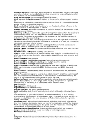 big-bang testing: An integration testing approach in which software elements, hardware
elements, or both are combined all at once into a component or an overall system, rather
than in stages.See also integration testing.
black box technique: See black box test design technique.
black box test design technique: Procedure to derive and/or select test cases based on
an
analysis of the specification, either functional or non-functional, of a component or system
without reference to its internal structure.
black box testing: Testing, either functional or non-functional, without reference to the
internal structure of the component or system.
blocked test case: A test case that cannot be executed because the preconditions for its
execution are not fulfilled.
bottom-up testing: An incremental approach to integration testing where the lowest level
components are tested first, and then used to facilitate the testing of higher level
components. This process is repeated until the component at the top of the hierarchy is
tested. See also integration testing.
boundary value: An input value or output value which is on the edge of an equivalence
partition or at the smallest incremental distance on either side of an edge, for example the
minimum or maximum value of a range.
boundary value analysis: A black box test design technique in which test cases are
designed based on boundary values. See also boundary value.
boundary value coverage: The percentage of boundary values that have been exercised
by a test suite.
boundary value testing: See boundary value analysis.
branch: A basic block that can be selected for execution based on a program construct in
which one of two or more alternative program paths is available, e.g. case, jump, go to, if-
then-else.
branch condition: See condition.
branch condition combination coverage: See multiple condition coverage.
branch condition combination testing: See multiple condition testing.
branch condition coverage: See condition coverage.
branch coverage: The percentage of branches that have been exercised by a test suite.
100% branch coverage implies both 100% decision coverage and 100% statement
coverage.
branch testing: A white box test design technique in which test cases are designed to
execute branches.
buffer: A device or storage area used to store data temporarily for differences in rates of
data flow, time or occurrence of events, or amounts of data that can be handled by the
devices or processes involved in the transfer or use of the data.
buffer overflow: A memory access failure due to the attempt by a process to store data
beyond the boundaries of a fixed length buffer, resulting in overwriting of adjacent
memory areas or the raising of an overflow exception. See also buffer.
bug: See defect.
bug report: See defect report.
bug taxonomy: See defect taxonomy.
bug tracking tool: See defect management tool.
build verification test: A set of automated tests which validates the integrity of each
new
build and verifies its key/core functionality, stability and testability. It is an industry
practice when a high frequency of build releases occurs (e.g., agile projects) and it is run
on every new build before the build is released for further testing. See also regression
testing, smoke test.
burndown chart: A publicly displayed chart that depicts the outstanding effort versus
time in an iteration. It shows the status and trend of completing the tasks of the iteration.
The X-axis typically represents days in the sprint, while the Y-axis is the remaining effort
(usually either in ideal engineering hours or story points).
business process-based testing: An approach to testing in which test cases are
designed based on descriptions and/or knowledge of business processes.
BVT: See build verification test.
C
call graph: An abstract representation of calling relationships between subroutines in a
program.
 