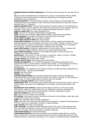 Capability Maturity Model Integration: A framework that describes the key elements of
an
effective product development and maintenance process. The Capability Maturity Model
Integration covers best-practices for planning, engineering and managing product
development and maintenance.
capture/playback: A test automation approach, where inputs to the test object are
recorded during manual testing in order to generate automated test scripts that could be
executed later (i.e. replayed).
capture/playback tool: A type of test execution tool where inputs are recorded during
manual testing in order to generate automated test scripts that can be executed later (i.e.
replayed). These tools are often used to support automated regression testing.
capture/replay tool: See capture/playback tool.
CASE: Acronym for Computer Aided Software Engineering.
CAST: Acronym for Computer Aided Software Testing. See also test automation.
causal analysis: The analysis of defects to determine their root cause.
cause-effect analysis: See cause-effect graphing.
cause-effect decision table: See decision table.
cause-effect diagram: A graphical representation used to organize and display the
interrelationships of various possible root causes of a problem. Possible causes of a real or
potential defect or failure are organized in categories and subcategories in a horizontal
tree-structure, with the (potential) defect or failure as the root node.
cause-effect graph: A graphical representation of inputs and/or stimuli (causes) with
their associated outputs (effects), which can be used to design test cases.
cause-effect graphing: A black box test design technique in which test cases are
designed from cause-effect graphs.
certification: The process of confirming that a component, system or person complies
with its specified requirements, e.g. by passing an exam.
change control: See configuration control.
change control board: See configuration control board.
change management: (1) A structured approach to transitioning individuals, and
organizations from a current state to a desired future state. (2) Controlled way to effect a
change, or a proposed change, to a product or service. See also configuration
management.
changeability: The capability of the software product to enable specified modifications to
be implemented. See also maintainability.
charter: See test charter.
checker: See reviewer.
checklist-based testing: An experience-based test design technique whereby the
experienced tester uses a high-level list of items to be noted, checked, or remembered, or
a set of rules or criteria against which a product has to be verified.
Chow's coverage metrics: See N-switch coverage.
classification tree: A tree showing equivalence partitions hierarchically ordered, which is
used to design test cases in the classification tree method. See also classification tree
method.
classification tree method: A black box test design technique in which test cases,
described by means of a classification tree, are designed to execute combinations of
representatives of input and/or output domains. See also combinatorial testing.
clear-box testing: See white-box testing.
CLI: Acronym for Command-Line Interface.
CLI testing: Testing performed by submitting commands to the software under test using
a dedicated command-line interface.
CMMI: See Capability Maturity Model Integration.
code: Computer instructions and data definitions expressed in a programming language or
in a form output by an assembler, compiler or other translator.
code analyzer: See static code analyzer.
code coverage: An analysis method that determines which parts of the software have
been executed (covered) by the test suite and which parts have not been executed, e.g.
statement coverage, decision coverage or condition coverage.
code-based testing: See white box testing.
codependent behavior: Excessive emotional or psychological dependence on another
person, specifically in trying to change that person’s current (undesirable) behavior while
supporting them in continuing that behavior. For example, in software testing, complaining
 