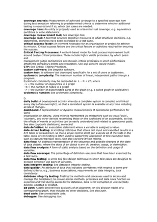 coverage analysis: Measurement of achieved coverage to a specified coverage item
during test execution referring to predetermined criteria to determine whether additional
testing is required and if so, which test cases are needed.
coverage item: An entity or property used as a basis for test coverage, e.g. equivalence
partitions or code statements.
coverage measurement tool: See coverage tool.
coverage tool: A tool that provides objective measures of what structural elements, e.g.
statements, branches have been exercised by a test suite.
critical success factor: An element necessary for an organization or project to achieve
its mission. Critical success factors are the critical factors or activities required for ensuring
the success.
Critical Testing Processes: A content-based model for test process improvement built
around twelve critical processes. These include highly visible processes, by which peers
and
management judge competence and mission-critical processes in which performance
affects the company's profits and reputation. See also content-based model.
CTP: See Critical Testing Processes.
custom software: See bespoke software.
custom tool: A software tool developed specifically for a set of users or customers.
cyclomatic complexity: The maximum number of linear, independent paths through a
program.
Cyclomatic complexity may be computed as: L – N + 2P, where
- L = the number of edges/links in a graph
- N = the number of nodes in a graph
- P = the number of disconnected parts of the graph (e.g. a called graph or subroutine)
cyclomatic number: See cyclomatic complexity.
D
daily build: A development activity whereby a complete system is compiled and linked
every day (often overnight), so that a consistent system is available at any time including
all latest changes.
dashboard: A representation of dynamic measurements of operational performance for
some
organization or activity, using metrics represented via metaphors such as visual ‘dials’,
‘counters’, and other devices resembling those on the dashboard of an automobile, so that
the effects of events or activities can be easily understood and related to operational goals.
See also corporate dashboard, scorecard.
data definition: An executable statement where a variable is assigned a value.
data-driven testing: A scripting technique that stores test input and expected results in a
ATT table or spreadsheet, so that a single control script can execute all of the tests in the
table. Data-driven testing is often used to support the application of test execution tools
such as capture/playback tools. See also keyword-driven testing.
data flow: An abstract representation of the sequence and possible changes of the state
of data objects, where the state of an object is any of: creation, usage, or destruction.
data flow analysis: A form of static analysis based on the definition and usage of
variables.
data flow coverage: The percentage of definition-use pairs that have been exercised by
a test suite.
data flow testing: A white box test design technique in which test cases are designed to
execute definition-use pairs of variables.
data integrity testing: See database integrity testing.
data quality; An attribute of data that indicates correctness with respect to some pre-
defined criteria, e.g., business expectations, requirements on data integrity, data
consistency.
database integrity testing: Testing the methods and processes used to access and
manage the data(base), to ensure access methods, processes and data rules function as
expected and that during access to the database, data is not corrupted or unexpectedly
deleted, updated or created.
dd-path: A path between two decisions of an algorithm, or two decision nodes of a
corresponding graph, that includes no other decisions. See also path.
dead code: See unreachable code.
debugger: See debugging tool.
 