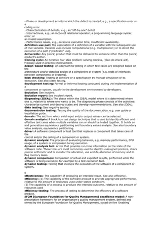 - Phase or development activity in which the defect is created, e.g., a specification error or
a
coding error
- Characterization of defects, e.g., an “off-by-one” defect
- Incorrectness, e.g., an incorrect relational operator, a programming language syntax
error, or
an invalid assumption
- Performance issues, e.g., excessive execution time, insufficient availability.
definition-use pair: The association of a definition of a variable with the subsequent use
of that variable. Variable uses include computational (e.g. multiplication) or to direct the
execution of a path (“predicate” use).
deliverable: Any (work) product that must be delivered to someone other than the (work)
product’s author.
Deming cycle: An iterative four-step problem-solving process, (plan-do-check-act),
typically used in process improvement.
design-based testing: An approach to testing in which test cases are designed based on
the
architecture and/or detailed design of a component or system (e.g. tests of interfaces
between components or systems).
desk checking: Testing of software or a specification by manual simulation of its
execution. See also static testing.
development testing: Formal or informal testing conducted during the implementation of
a
component or system, usually in the development environment by developers.
deviation: See incident.
deviation report: See incident report.
diagnosing (IDEAL): The phase within the IDEAL model where it is determined where
one is, relative to where one wants to be. The diagnosing phase consists of the activities:
characterize current and desired states and develop recommendations. See also IDEAL.
dirty testing: See negative testing.
documentation testing: Testing the quality of the documentation, e.g. user guide or
installation guide.
domain: The set from which valid input and/or output values can be selected.
domain analysis: A black box test design technique that is used to identify efficient and
effective test cases when multiple variables can or should be tested together. It builds on
and generalizes equivalence partitioning and boundary values analysis. See also boundary
value analysis, equivalence partitioning.
driver: A software component or test tool that replaces a component that takes care of
the
control and/or the calling of a component or system.
dynamic analysis: The process of evaluating behavior, e.g. memory performance, CPU
usage, of a system or component during execution.
dynamic analysis tool: A tool that provides run-time information on the state of the
software code. These tools are most commonly used to identify unassigned pointers, check
pointer arithmetic and to monitor the allocation, use and de-allocation of memory and to
flag memory leaks.
dynamic comparison: Comparison of actual and expected results, performed while the
software is being executed, for example by a test execution tool.
dynamic testing: Testing that involves the execution of the software of a component or
system.
E
effectiveness: The capability of producing an intended result. See also efficiency.
efficiency: (1) The capability of the software product to provide appropriate performance,
relative to the amount of resources used under stated conditions.
(2) The capability of a process to produce the intended outcome, relative to the amount of
resources used
efficiency testing: The process of testing to determine the efficiency of a software
product.
EFQM (European Foundation for Quality Management) excellence model: A non-
prescriptive framework for an organisation's quality management system, defined and
owned by the European Foundation for Quality Management, based on five 'Enabling'
 
