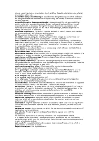 criteria (covering what an organisation does), and four 'Results' criteria (covering what an
organisation achieves).
elementary comparison testing: A black box test design technique in which test cases
are designed to execute combinations of inputs using the concept of modified condition
decision coverage
embedded iterative development model: A development lifecycle sub-model that
applies an iterative approach to detailed design, coding and testing within an overall
sequential model. In this case, the high level design documents are prepared and
approved for the entire project but the actual detailed design, code development and
testing are conducted in iterations.
emotional intelligence: The ability, capacity, and skill to identify, assess, and manage
the emotions of one's self, of others, and of groups.
EMTE: Acronym for Equivalent Manual Test Effort.
emulator: A device, computer program, or system that accepts the same inputs and
produces the same outputs as a given system. See also simulator.
entry criteria: The set of generic and specific conditions for permitting a process to go
forward with a defined task, e.g. test phase. The purpose of entry criteria is to prevent a
task from starting which would entail more (wasted) effort compared to the effort needed
to remove the failed entry criteria.
entry point: An executable statement or process step which defines a point at which a
given process is intended to begin.
equivalence class: See equivalence partition.
equivalence partition: A portion of an input or output domain for which the behavior of a
component or system is assumed to be the same, based on the specification.
equivalence partition coverage: The percentage of equivalence partitions that have
been exercised by a test suite.
equivalence partitioning: A black box test design technique in which test cases are
designed to execute representatives from equivalence partitions. In principle test cases are
designed to cover each partition at least once.
equivalent manual test effort: Effort required for running tests manually.
error: A human action that produces an incorrect result.
error guessing: A test design technique where the experience of the tester is used to
anticipate what defects might be present in the component or system under test as a
result of errors made, and to design tests specifically to expose them.
error seeding: See fault seeding.
error seeding tool: See fault seeding tool.
error tolerance: The ability of a system or component to continue normal operation
despite the presence of erroneous inputs.
escaped defect: A defect that was not detected in a previous test level which is supposed
to find such type of defects. See also Defect Detection Percentage.
establishing (IDEAL): The phase within the IDEAL model where the specifics of how an
organization will reach its destination are planned. The establishing phase consists of the
activities: set priorities, develop approach and plan actions. See also IDEAL.
evaluation: See testing.
exception handling: Behavior of a component or system in response to erroneous input,
from either a human user or from another component or system, or to an internal failure.
executable statement: A statement which, when compiled, is translated into object
code, and which will be executed procedurally when the program is running and may
perform an action on data.
exercised: A program element is said to be exercised by a test case when the input value
causes the execution of that element, such as a statement, decision, or other structural
element.
exhaustive testing: A test approach in which the test suite comprises all combinations of
input values and preconditions.
exit criteria: The set of generic and specific conditions, agreed upon with the
stakeholders
for permitting a process to be officially completed. The purpose of exit criteria
is to prevent a task from being considered completed when there are still outstanding
parts of the task which have not been finished. Exit criteria are used to report against and
to plan when to stop testing.
exit point: An executable statement or process step which defines a point at which a
given process is intended to cease..
expected outcome: See expected result.
 