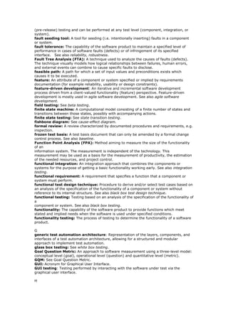 (pre-release) testing and can be performed at any test level (component, integration, or
system).
fault seeding tool: A tool for seeding (i.e. intentionally inserting) faults in a component
or system.
fault tolerance: The capability of the software product to maintain a specified level of
performance in cases of software faults (defects) or of infringement of its specified
interface. See also reliability, robustness.
Fault Tree Analysis (FTA): A technique used to analyze the causes of faults (defects).
The technique visually models how logical relationships between failures, human errors,
and external events can combine to cause specific faults to disclose.
feasible path: A path for which a set of input values and preconditions exists which
causes it to be executed.
feature: An attribute of a component or system specified or implied by requirements
documentation (for example reliability, usability or design constraints).
feature-driven development: An iterative and incremental software development
process driven from a client-valued functionality (feature) perspective. Feature-driven
development is mostly used in agile software development. See also agile software
development.
field testing: See beta testing.
finite state machine: A computational model consisting of a finite number of states and
transitions between those states, possibly with accompanying actions.
finite state testing: See state transition testing.
fishbone diagram: See cause-effect diagram.
formal review: A review characterized by documented procedures and requirements, e.g.
inspection.
frozen test basis: A test basis document that can only be amended by a formal change
control process. See also baseline.
Function Point Analysis (FPA): Method aiming to measure the size of the functionality
of an
information system. The measurement is independent of the technology. This
measurement may be used as a basis for the measurement of productivity, the estimation
of the needed resources, and project control.
functional integration: An integration approach that combines the components or
systems for the purpose of getting a basic functionality working early. See also integration
testing.
functional requirement: A requirement that specifies a function that a component or
system must perform.
functional test design technique: Procedure to derive and/or select test cases based on
an analysis of the specification of the functionality of a component or system without
reference to its internal structure. See also black box test design technique.
functional testing: Testing based on an analysis of the specification of the functionality of
a
component or system. See also black box testing.
functionality: The capability of the software product to provide functions which meet
stated and implied needs when the software is used under specified conditions.
functionality testing: The process of testing to determine the functionality of a software
product.
G
generic test automation architecture: Representation of the layers, components, and
interfaces of a test automation architecture, allowing for a structured and modular
approach to implement test automation.
glass box testing: See white box testing.
Goal Question Metric: An approach to software measurement using a three-level model:
conceptual level (goal), operational level (question) and quantitative level (metric).
GQM: See Goal Question Metric.
GUI: Acronym for Graphical User Interface.
GUI testing: Testing performed by interacting with the software under test via the
graphical user interface.
H
 
