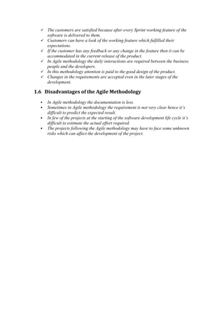  The customers are satisfied because after every Sprint working feature of the
software is delivered to them.
 Customers can have a look of the working feature which fulfilled their
expectations.
 If the customer has any feedback or any change in the feature then it can be
accommodated in the current release of the product.
 In Agile methodology the daily interactions are required between the business
people and the developers.
 In this methodology attention is paid to the good design of the product.
 Changes in the requirements are accepted even in the later stages of the
development.
1.6 Disadvantages of the Agile Methodology
 In Agile methodology the documentation is less.
 Sometimes in Agile methodology the requirement is not very clear hence it’s
difficult to predict the expected result.
 In few of the projects at the starting of the software development life cycle it’s
difficult to estimate the actual effort required.
 The projects following the Agile methodology may have to face some unknown
risks which can affect the development of the project.
 
