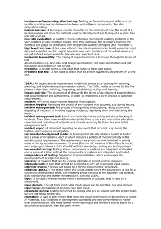 hardware-software integration testing: Testing performed to expose defects in the
interfaces and interaction between hardware and software components. See also
integration testing.
hazard analysis: A technique used to characterize the elements of risk. The result of a
hazard analysis will drive the methods used for development and testing of a system. See
also risk analysis.
heuristic evaluation: A usability review technique that targets usability problems in the
user interface or user interface design. With this technique, the reviewers examine the
interface and judge its compliance with recognized usability principles (the "heuristics").
high level test case: A test case without concrete (implementation level) values for input
data and expected results. Logical operators are used; instances of the actual values are
not yet defined and/or available. See also low level test case.
horizontal traceability: The tracing of requirements for a test level through the layers of
test
documentation (e.g. test plan, test design specification, test case specification and test
procedure specification or test script).
hyperlink: A pointer within a web page that leads to other web pages.
hyperlink test tool: A tool used to check that no broken hyperlinks are present on a web
site.
I
IDEAL: An organizational improvement model that serves as a roadmap for initiating,
planning, and implementing improvement actions. The IDEAL model is named for the five
phases it describes: initiating, diagnosing, establishing, acting, and learning.
impact analysis: The assessment of change to the layers of development documentation,
test documentation and components, in order to implement a given change to specified
requirements.
incident: Any event occurring that requires investigation.
incident logging: Recording the details of any incident that occurred, e.g. during testing.
incident management: The process of recognizing, investigating, taking action and
disposing of incidents. It involves logging incidents, classifying them and identifying the
impact.
incident management tool: A tool that facilitates the recording and status tracking of
incidents. They often have workflow-oriented facilities to track and control the allocation,
correction and re-testing of incidents and provide reporting facilities. See also defect
management tool.
incident report: A document reporting on any event that occurred, e.g. during the
testing, which requires investigation.
incremental development model: A development lifecycle where a project is broken
into a series of increments, each of which delivers a portion of the functionality in the
overall project requirements. The requirements are prioritized and delivered in priority
order in the appropriate increment. In some (but not all) versions of this lifecycle model,
each subproject follows a ‘mini Vmodel’ with its own design, coding and testing phases.
incremental testing: Testing where components or systems are integrated and tested
one or some at a time, until all the components or systems are integrated and tested.
independence of testing: Separation of responsibilities, which encourages the
accomplishment of objective testing.
indicator: A measure that can be used to estimate or predict another measure.
infeasible path: A path that cannot be exercised by any set of possible input values.
informal review: A review not based on a formal (documented) procedure.
initiating (IDEAL): The phase within the IDEAL model where the groundwork is laid for a
successful improvement effort. The initiating phase consists of the activities: set context,
build sponsorship and charter infrastructure. See also IDEAL.
input: A variable (whether stored within a component or outside) that is read by a
component.
input domain: The set from which valid input values can be selected. See also domain.
input value: An instance of an input. See also input.
insourced testing: Testing performed by people who are co-located with the project team
but are not fellow employees.
inspection: A type of peer review that relies on visual examination of documents to detect
ATM defects, e.g. violations of development standards and non-conformance to higher
level documentation. The most formal review technique and therefore always based on a
documented procedure. See also peer review.
 