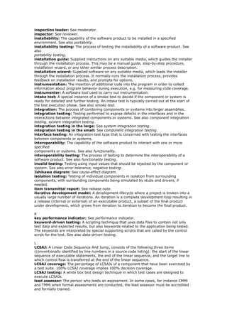 inspection leader: See moderator.
inspector: See reviewer.
installability: The capability of the software product to be installed in a specified
environment. See also portability.
installability testing: The process of testing the installability of a software product. See
also
portability testing.
installation guide: Supplied instructions on any suitable media, which guides the installer
through the installation process. This may be a manual guide, step-by-step procedure,
installation wizard, or any other similar process description.
installation wizard: Supplied software on any suitable media, which leads the installer
through the installation process. It normally runs the installation process, provides
feedback on installation results, and prompts for options.
instrumentation: The insertion of additional code into the program in order to collect
information about program behavior during execution, e.g. for measuring code coverage.
instrumenter: A software tool used to carry out instrumentation.
intake test: A special instance of a smoke test to decide if the component or system is
ready for detailed and further testing. An intake test is typically carried out at the start of
the test execution phase. See also smoke test.
integration: The process of combining components or systems into larger assemblies.
integration testing: Testing performed to expose defects in the interfaces and in the
interactions between integrated components or systems. See also component integration
testing, system integration testing.
integration testing in the large: See system integration testing.
integration testing in the small: See component integration testing.
interface testing: An integration test type that is concerned with testing the interfaces
between components or systems.
interoperability: The capability of the software product to interact with one or more
specified
components or systems. See also functionality.
interoperability testing: The process of testing to determine the interoperability of a
software product. See also functionality testing.
invalid testing: Testing using input values that should be rejected by the component or
system. See also error tolerance, negative testing.
Ishikawa diagram: See cause-effect diagram.
isolation testing: Testing of individual components in isolation from surrounding
components, with surrounding components being simulated by stubs and drivers, if
needed.
item transmittal report: See release note.
iterative development model: A development lifecycle where a project is broken into a
usually large number of iterations. An iteration is a complete development loop resulting in
a release (internal or external) of an executable product, a subset of the final product
under development, which grows from iteration to iteration to become the final product.
K
key performance indicator: See performance indicator.
keyword-driven testing: A scripting technique that uses data files to contain not only
test data and expected results, but also keywords related to the application being tested.
The keywords are interpreted by special supporting scripts that are called by the control
script for the test. See also data-driven testing.
L
LCSAJ: A Linear Code Sequence And Jump, consists of the following three items
(conventionally identified by line numbers in a source code listing): the start of the linear
sequence of executable statements, the end of the linear sequence, and the target line to
which control flow is transferred at the end of the linear sequence.
LCSAJ coverage: The percentage of LCSAJs of a component that have been exercised by
a test suite. 100% LCSAJ coverage implies 100% decision coverage.
LCSAJ testing: A white box test design technique in which test cases are designed to
execute LCSAJs.
lead assessor: The person who leads an assessment. In some cases, for instance CMMi
and TMMi when formal assessments are conducted, the lead assessor must be accredited
and formally trained.
 