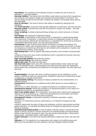 learnability: The capability of the software product to enable the user to learn its
application. See also usability.
learning (IDEAL): The phase within the IDEAL model where one learns from experiences
and improves one’s ability to adopt new processes and technologies in the future. The
learning phase consists of the activities: analyze and validate, and propose future actions.
See also IDEAL.
level of intrusion: The level to which a test object is modified by adjusting it for
testability.
ATM level test plan: A test plan that typically addresses one test level. See also test plan.
lifecycle model: A partitioning of the life of a product or project into phases. See also
software lifecycle.
linear scripting: A simple scripting technique without any control structure in the test
scripts.
link testing: See component integration testing.
load profile: A specification of the activity which a component or system being tested
may experience in production. A load profile consists of a designated number of virtual
users who process a defined set of transactions in a specified time period and according to
a predefined operational profile. See also operational profile.
load testing: A type of performance testing conducted to evaluate the behavior of a
component or system with increasing load, e.g. numbers of parallel users and/or numbers
of transactions, to determine what load can be handled by the component or system. See
also performance testing, stress testing.
load testing tool: A tool to support load testing whereby it can simulate increasing load,
e.g.,
numbers of concurrent users and/or transactions within a specified time-period. See also
performance testing tool.
logic-coverage testing: See white box testing.
logic-driven testing: See white box testing.
logical test case: See high level test case.
low level test case: A test case with concrete (implementation level) values for input
data and expected results. Logical operators from high level test cases are replaced by
actual values that correspond to the objectives of the logical operators. See also high level
test case.
M
maintainability: The ease with which a software product can be modified to correct
defects, modified to meet new requirements, modified to make future maintenance easier,
or adapted to a changed environment.
maintainability testing: The process of testing to determine the maintainability of a
software product.
maintenance: Modification of a software product after delivery to correct defects, to
improve
performance or other attributes, or to adapt the product to a modified environment.
maintenance testing: Testing the changes to an operational system or the impact of a
changed environment to an operational system.
man in the middle attack: The interception, mimicking and/or altering and subsequent
relaying of communications (e.g., credit card transactions) by a third party such that a
user remains unaware of that third party’s presence.
management review: A systematic evaluation of software acquisition, supply,
development,
operation, or maintenance process, performed by or on behalf of management that
monitors
progress, determines the status of plans and schedules, confirms requirements and their
system allocation, or evaluates the effectiveness of management approaches to achieve
fitness for purpose.
manufacturing-based quality: A view of quality, whereby quality is measured by the
degree to which a product or service conforms to its intended design and requirements.
Quality arises from the process(es) used. See also product-based quality, transcendent-
based quality, userbased quality, value-based quality.
master test plan: A test plan that typically addresses multiple test levels. See also test
plan.
maturity: (1) The capability of an organization with respect to the effectiveness and
efficiency of its processes and work practices. See also Capability Maturity Model
 