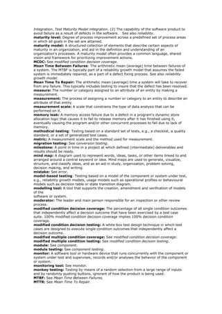 Integration, Test Maturity Model integration. (2) The capability of the software product to
avoid failure as a result of defects in the software. See also reliability.
maturity level: Degree of process improvement across a predefined set of process areas
in which all goals in the set are attained.
maturity model: A structured collection of elements that describe certain aspects of
maturity in an organization, and aid in the definition and understanding of an
organization's processes. A maturity model often provides a common language, shared
vision and framework for prioritizing improvement actions.
MCDC: See modified condition decision coverage.
Mean Time Between Failures: The arithmetic mean (average) time between failures of
a system. The MTBF is typically part of a reliability growth model that assumes the failed
system is immediately repaired, as a part of a defect fixing process. See also reliability
growth model.
Mean Time To Repair: The arithmetic mean (average) time a system will take to recover
from any failure. This typically includes testing to insure that the defect has been resolved.
measure: The number or category assigned to an attribute of an entity by making a
measurement.
measurement: The process of assigning a number or category to an entity to describe an
attribute of that entity.
measurement scale: A scale that constrains the type of data analysis that can be
performed on it.
memory leak: A memory access failure due to a defect in a program's dynamic store
allocation logic that causes it to fail to release memory after it has finished using it,
eventually causing the program and/or other concurrent processes to fail due to lack of
memory.
methodical testing: Testing based on a standard set of tests, e.g., a checklist, a quality
standard, or a set of generalized test cases.
metric: A measurement scale and the method used for measurement.
migration testing: See conversion testing.
milestone: A point in time in a project at which defined (intermediate) deliverables and
results should be ready.
mind map: A diagram used to represent words, ideas, tasks, or other items linked to and
arranged around a central keyword or idea. Mind maps are used to generate, visualize,
structure, and classify ideas, and as an aid in study, organization, problem solving,
decision making, and writing.
mistake: See error.
model-based testing: Testing based on a model of the component or system under test,
e.g., reliability growth models, usage models such as operational profiles or behavioural
models such as decision table or state transition diagram.
modelling tool: A tool that supports the creation, amendment and verification of models
of the
software or system.
moderator: The leader and main person responsible for an inspection or other review
process.
modified condition decision coverage: The percentage of all single condition outcomes
that independently affect a decision outcome that have been exercised by a test case
suite. 100% modified condition decision coverage implies 100% decision condition
coverage.
modified condition decision testing: A white box test design technique in which test
cases are designed to execute single condition outcomes that independently affect a
decision outcome.
modified multiple condition coverage: See modified condition decision coverage.
modified multiple condition testing: See modified condition decision testing.
module: See component.
module testing: See component testing.
monitor: A software tool or hardware device that runs concurrently with the component or
system under test and supervises, records and/or analyses the behavior of the component
or system.
monitoring tool: See monitor.
monkey testing: Testing by means of a random selection from a large range of inputs
and by randomly pushing buttons, ignorant of how the product is being used.
MTBF: See Mean Time Between Failures.
MTTR: See Mean Time To Repair.
 