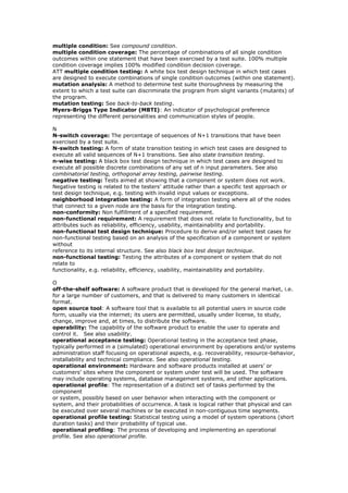multiple condition: See compound condition.
multiple condition coverage: The percentage of combinations of all single condition
outcomes within one statement that have been exercised by a test suite. 100% multiple
condition coverage implies 100% modified condition decision coverage.
ATT multiple condition testing: A white box test design technique in which test cases
are designed to execute combinations of single condition outcomes (within one statement).
mutation analysis: A method to determine test suite thoroughness by measuring the
extent to which a test suite can discriminate the program from slight variants (mutants) of
the program.
mutation testing: See back-to-back testing.
Myers-Briggs Type Indicator (MBTI): An indicator of psychological preference
representing the different personalities and communication styles of people.
N
N-switch coverage: The percentage of sequences of N+1 transitions that have been
exercised by a test suite.
N-switch testing: A form of state transition testing in which test cases are designed to
execute all valid sequences of N+1 transitions. See also state transition testing.
n-wise testing: A black box test design technique in which test cases are designed to
execute all possible discrete combinations of any set of n input parameters. See also
combinatorial testing, orthogonal array testing, pairwise testing.
negative testing: Tests aimed at showing that a component or system does not work.
Negative testing is related to the testers’ attitude rather than a specific test approach or
test design technique, e.g. testing with invalid input values or exceptions.
neighborhood integration testing: A form of integration testing where all of the nodes
that connect to a given node are the basis for the integration testing.
non-conformity: Non fulfillment of a specified requirement.
non-functional requirement: A requirement that does not relate to functionality, but to
attributes such as reliability, efficiency, usability, maintainability and portability.
non-functional test design technique: Procedure to derive and/or select test cases for
non-functional testing based on an analysis of the specification of a component or system
without
reference to its internal structure. See also black box test design technique.
non-functional testing: Testing the attributes of a component or system that do not
relate to
functionality, e.g. reliability, efficiency, usability, maintainability and portability.
O
off-the-shelf software: A software product that is developed for the general market, i.e.
for a large number of customers, and that is delivered to many customers in identical
format.
open source tool: A software tool that is available to all potential users in source code
form, usually via the internet; its users are permitted, usually under license, to study,
change, improve and, at times, to distribute the software.
operability: The capability of the software product to enable the user to operate and
control it. See also usability.
operational acceptance testing: Operational testing in the acceptance test phase,
typically performed in a (simulated) operational environment by operations and/or systems
administration staff focusing on operational aspects, e.g. recoverability, resource-behavior,
installability and technical compliance. See also operational testing.
operational environment: Hardware and software products installed at users’ or
customers’ sites where the component or system under test will be used. The software
may include operating systems, database management systems, and other applications.
operational profile: The representation of a distinct set of tasks performed by the
component
or system, possibly based on user behavior when interacting with the component or
system, and their probabilities of occurrence. A task is logical rather that physical and can
be executed over several machines or be executed in non-contiguous time segments.
operational profile testing: Statistical testing using a model of system operations (short
duration tasks) and their probability of typical use.
operational profiling: The process of developing and implementing an operational
profile. See also operational profile.
 