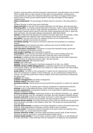 facilities: load generation and test transaction measurement. Load generation can simulate
either multiple users or high volumes of input data. During execution, response time
measurements are taken from selected transactions and these are logged. Performance
testing tools normally provide reports based on test logs and graphs of load against
response times.
phase containment: The percentage of defects that are removed in the same phase of
the
software lifecycle in which they were introduced.
phase test plan: A test plan that typically addresses one test phase. See also test plan.
planning poker: A consensus-based estimation technique, mostly used to estimate effort
or relative size of user stories in agile software development. It is a variation of the Wide
Band Delphi method using a deck of cards with values representing the units in which the
team estimates. See also agile software development, Wide Band Delphi.
pointer: A data item that specifies the location of another data item; for example, a data
item that specifies the address of the next employee record to be processed.
portability: The ease with which the software product can be transferred from one
hardware or software environment to another.
portability testing: The process of testing to determine the portability of a software
product.
postcondition: Environmental and state conditions that must be fulfilled after the
execution of a test or test procedure.
post-execution comparison: Comparison of actual and expected results, performed
after the software has finished running.
post-project meeting: See retrospective meeting.
precondition: Environmental and state conditions that must be fulfilled before the
component or system can be executed with a particular test or test procedure.
predicate: A statement that can evaluate to true or false and may be used to determine
the control flow of subsequent decision logic. See also decision.
predicted outcome: See expected result.
pretest: See intake test.
priority: The level of (business) importance assigned to an item, e.g. defect.
PRISMA (Product RISk MAnagement): A systematic approach to risk-based testing
that employs product risk identification and analysis to create a product risk matrix based
on likelihood and impact.
probe effect: The effect on the component or system by the measurement instrument
when the component or system is being measured, e.g. by a performance testing tool or
monitor. For example performance may be slightly worse when performance testing tools
are being used.
problem: See defect.
problem management: See defect management.
problem report: See defect report.
procedure testing: Testing aimed at ensuring that the component or system can operate
in
conjunction with new or existing users’ business procedures or operational procedures.
process: A set of interrelated activities, which transform inputs into outputs.
process assessment: A disciplined evaluation of an organization’s software processes
against a reference model.
process-compliant testing: Testing that follows a set of defined processes, e.g., defined
by an external party such as a standards committee. See also standard-compliant testing.
process cycle test: A black box test design technique in which test cases are designed to
execute business procedures and processes. See also procedure testing.
process-driven testing: A scripting technique where scripts are structured into scenarios
which represent use cases of the software under test. The scripts can be parameterized
with test data.
process improvement: A program of activities designed to improve the performance and
maturity of the organization’s processes, and the result of such a program.
process model: A framework wherein processes of the same nature are classified into a
overall model, e.g. a test improvement model.
process reference model: A process model providing a generic body of best practices
and how to improve a process in a prescribed step-by-step manner.
product-based quality: A view of quality, wherein quality is based on a well-defined set
of quality attributes. These attributes must be measured in an objective and quantitative
 