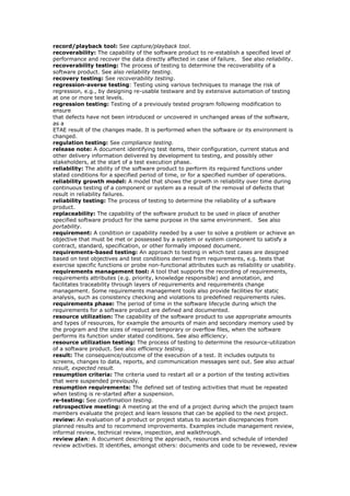record/playback tool: See capture/playback tool.
recoverability: The capability of the software product to re-establish a specified level of
performance and recover the data directly affected in case of failure. See also reliability.
recoverability testing: The process of testing to determine the recoverability of a
software product. See also reliability testing.
recovery testing: See recoverability testing.
regression-averse testing: Testing using various techniques to manage the risk of
regression, e.g., by designing re-usable testware and by extensive automation of testing
at one or more test levels.
regression testing: Testing of a previously tested program following modification to
ensure
that defects have not been introduced or uncovered in unchanged areas of the software,
as a
ETAE result of the changes made. It is performed when the software or its environment is
changed.
regulation testing: See compliance testing.
release note: A document identifying test items, their configuration, current status and
other delivery information delivered by development to testing, and possibly other
stakeholders, at the start of a test execution phase.
reliability: The ability of the software product to perform its required functions under
stated conditions for a specified period of time, or for a specified number of operations.
reliability growth model: A model that shows the growth in reliability over time during
continuous testing of a component or system as a result of the removal of defects that
result in reliability failures.
reliability testing: The process of testing to determine the reliability of a software
product.
replaceability: The capability of the software product to be used in place of another
specified software product for the same purpose in the same environment. See also
portability.
requirement: A condition or capability needed by a user to solve a problem or achieve an
objective that must be met or possessed by a system or system component to satisfy a
contract, standard, specification, or other formally imposed document.
requirements-based testing: An approach to testing in which test cases are designed
based on test objectives and test conditions derived from requirements, e.g. tests that
exercise specific functions or probe non-functional attributes such as reliability or usability.
requirements management tool: A tool that supports the recording of requirements,
requirements attributes (e.g. priority, knowledge responsible) and annotation, and
facilitates traceability through layers of requirements and requirements change
management. Some requirements management tools also provide facilities for static
analysis, such as consistency checking and violations to predefined requirements rules.
requirements phase: The period of time in the software lifecycle during which the
requirements for a software product are defined and documented.
resource utilization: The capability of the software product to use appropriate amounts
and types of resources, for example the amounts of main and secondary memory used by
the program and the sizes of required temporary or overflow files, when the software
performs its function under stated conditions. See also efficiency.
resource utilization testing: The process of testing to determine the resource-utilization
of a software product. See also efficiency testing.
result: The consequence/outcome of the execution of a test. It includes outputs to
screens, changes to data, reports, and communication messages sent out. See also actual
result, expected result.
resumption criteria: The criteria used to restart all or a portion of the testing activities
that were suspended previously.
resumption requirements: The defined set of testing activities that must be repeated
when testing is re-started after a suspension.
re-testing: See confirmation testing.
retrospective meeting: A meeting at the end of a project during which the project team
members evaluate the project and learn lessons that can be applied to the next project.
review: An evaluation of a product or project status to ascertain discrepancies from
planned results and to recommend improvements. Examples include management review,
informal review, technical review, inspection, and walkthrough.
review plan: A document describing the approach, resources and schedule of intended
review activities. It identifies, amongst others: documents and code to be reviewed, review
 