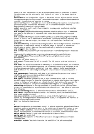 types to be used, participants, as well as entry and exit criteria to be applied in case of
formal reviews, and the rationale for their choice. It is a record of the review planning
process.
review tool: A tool that provides support to the review process. Typical features include
review planning and tracking support, communication support, collaborative reviews and a
repository for collecting and reporting of metrics.
reviewer: The person involved in the review that identifies and describes anomalies in the
product or project under review. Reviewers can be chosen to represent different
viewpoints and roles in the review process.
risk: A factor that could result in future negative consequences; usually expressed as
impact and likelihood.
risk analysis: The process of assessing identified project or product risks to determine
their level of risk, typically by estimating their impact and probability of occurrence
(likelihood).
risk assessment: The process of identifying and subsequently analysing the identified
project or product risk to determine its level of risk, typically by assigning likelihood and
impact ratings. See also product risk, project risk, risk, risk impact, risk level, risk
likelihood.
risk-based testing: An approach to testing to reduce the level of product risks and inform
stakeholders of their status, starting in the initial stages of a project. It involves the
identification of product risks and the use of risk levels to guide the test process.
risk category: See risk type.
risk control: The process through which decisions are reached and protective measures
are
implemented for reducing risks to, or maintaining risks within, specified levels.
risk identification: The process of identifying risks using techniques such as
brainstorming,
checklists and failure history. ATT
risk impact: The damage that will be caused if the risk become an actual outcome or
event.
risk level: The importance of a risk as defined by its characteristics impact and likelihood.
The level of risk can be used to determine the intensity of testing to be performed. A risk
level can be expressed either qualitatively (e.g. high, medium, low) or quantitatively.
risk likelihood: The estimated probability that a risk will become an actual outcome or
event.
risk management: Systematic application of procedures and practices to the tasks of
identifying, analyzing, prioritizing, and controlling risk.
risk mitigation: See risk control.
risk type: A set of risks grouped by one or more common factors such as a quality
attribute, cause, location, or potential effect of risk;. A specific set of product risk types is
related to the type of testing that can mitigate (control) that risk type. For example the
risk of user-interactions being misunderstood can be mitigated by usability testing.
robustness: The degree to which a component or system can function correctly in the
presence of invalid inputs or stressful environmental conditions. See also error-tolerance,
fault tolerance.
robustness testing: Testing to determine the robustness of the software product.
root cause: A source of a defect such that if it is removed, the occurrence of the defect
type is decreased or removed.
root cause analysis: An analysis technique aimed at identifying the root causes of
defects. By directing corrective measures at root causes, it is hoped that the likelihood of
defect recurrence will be minimized.
RUP: See Rational Unified Process.
S
safety: The capability of the software product to achieve acceptable levels of risk of harm
to people, business, software, property or the environment in a specified context of use.
safety critical system: A system whose failure or malfunction may result in death or
serious injury to people, or loss or severe damage to equipment, or environmental harm.
safety testing: Testing to determine the safety of a software product.
sanity test: See smoke test.
scalability: The capability of the software product to be upgraded to accommodate
increased loads.
scalability testing: Testing to determine the scalability of the software product.
 