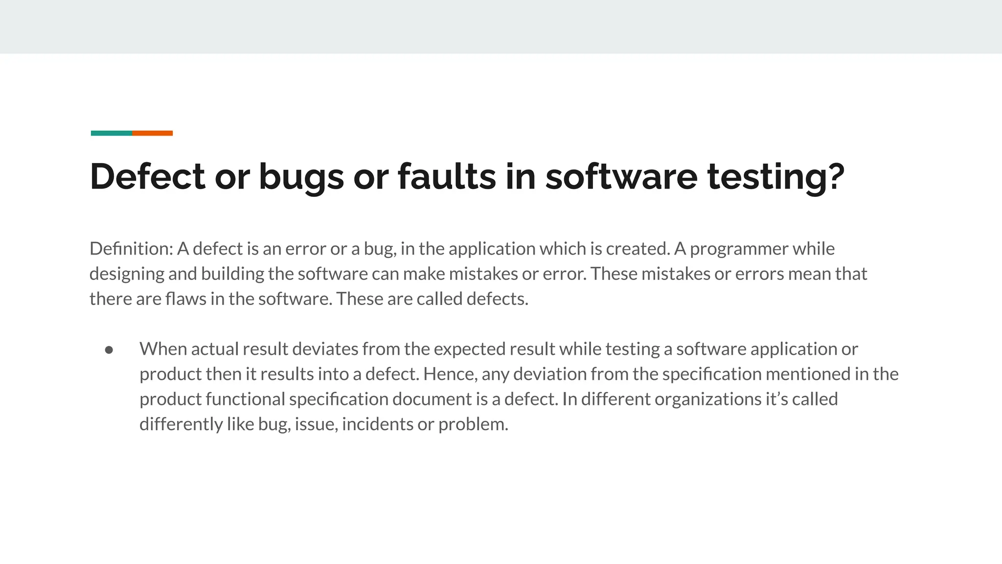 Defect or bugs or faults in software testing?
Deﬁnition: A defect is an error or a bug, in the application which is created. A programmer while
designing and building the software can make mistakes or error. These mistakes or errors mean that
there are ﬂaws in the software. These are called defects.
● When actual result deviates from the expected result while testing a software application or
product then it results into a defect. Hence, any deviation from the speciﬁcation mentioned in the
product functional speciﬁcation document is a defect. In different organizations it’s called
differently like bug, issue, incidents or problem.
 