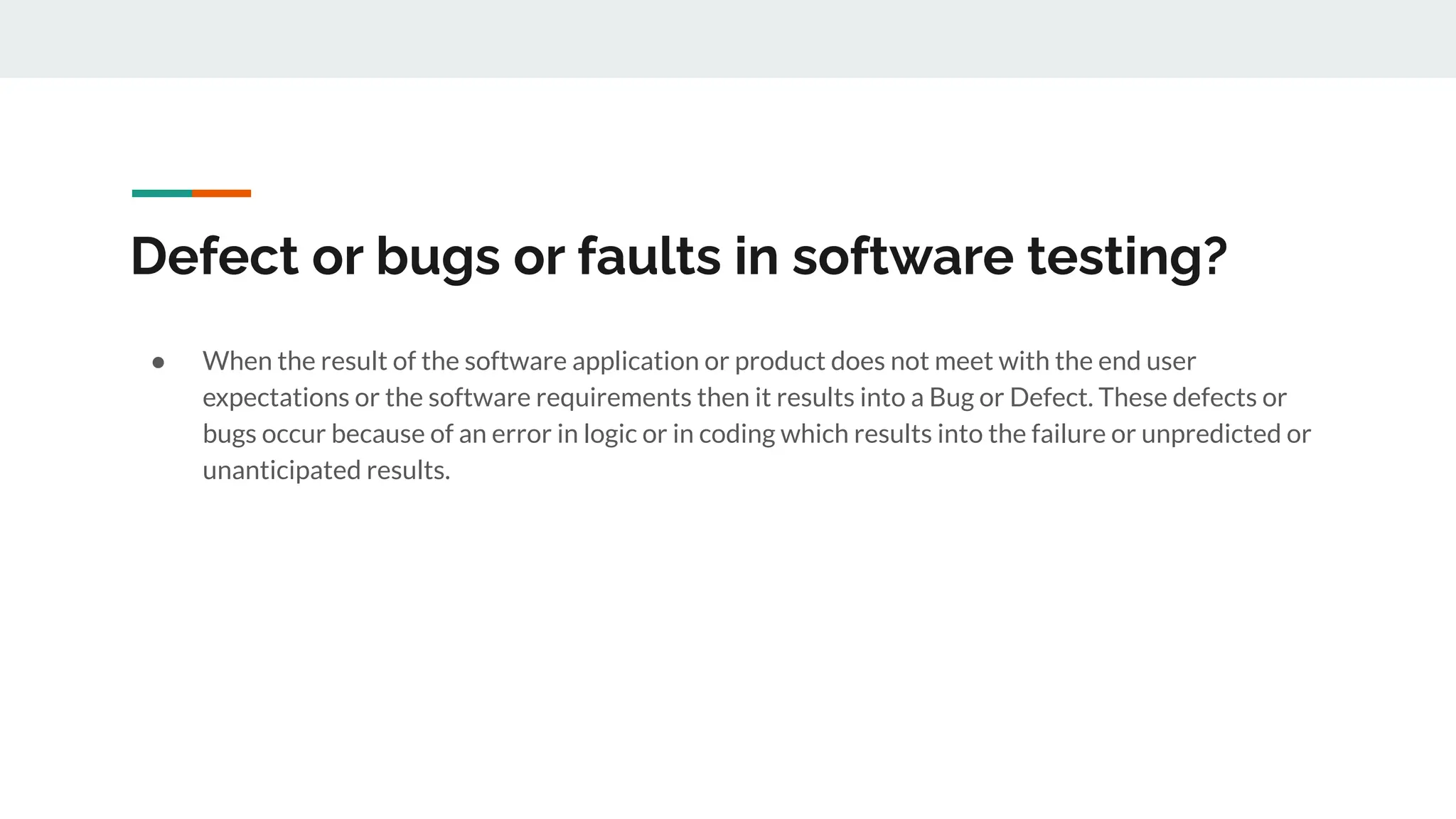 Defect or bugs or faults in software testing?
● When the result of the software application or product does not meet with the end user
expectations or the software requirements then it results into a Bug or Defect. These defects or
bugs occur because of an error in logic or in coding which results into the failure or unpredicted or
unanticipated results.
 