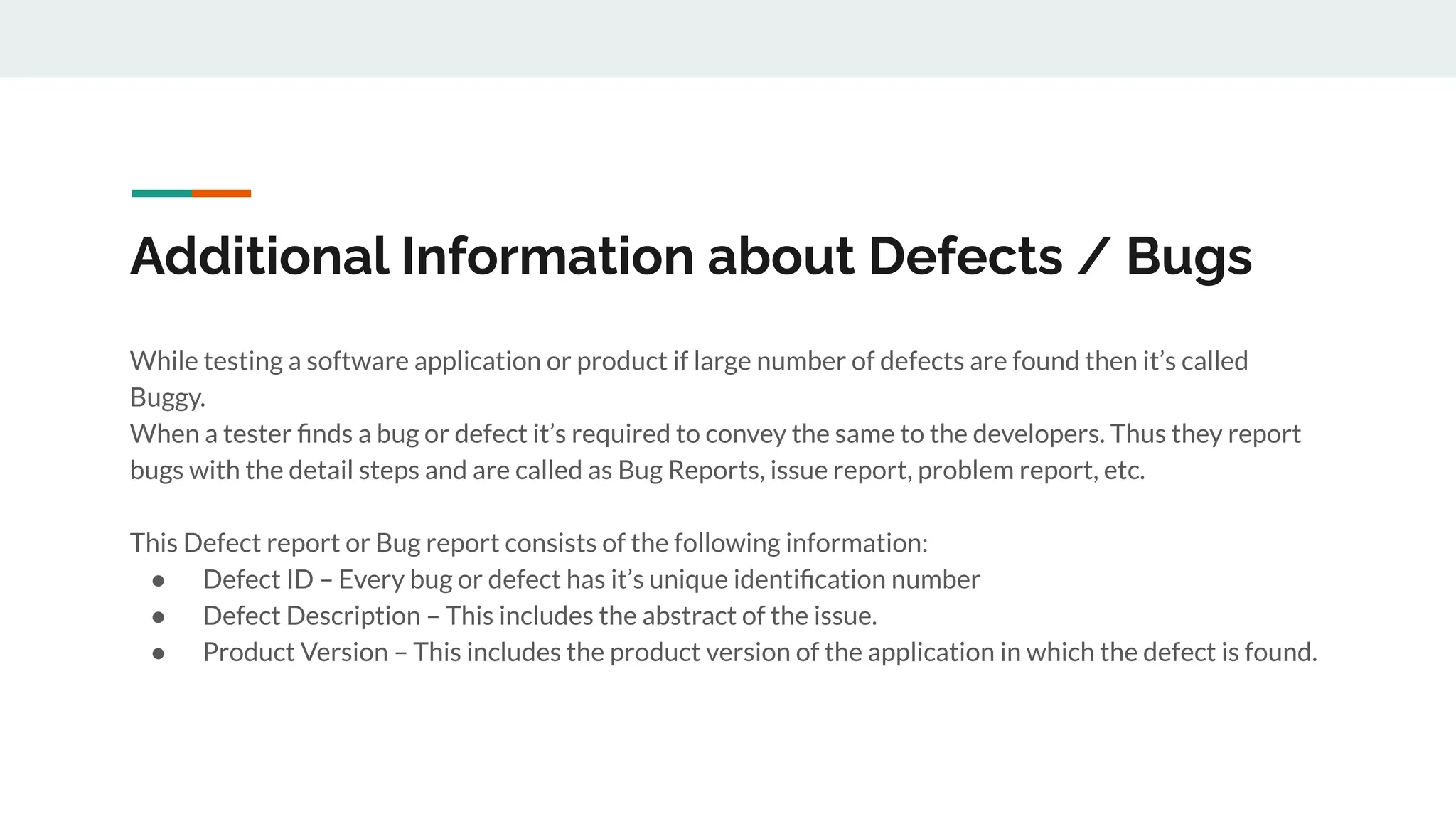 Additional Information about Defects / Bugs
While testing a software application or product if large number of defects are found then it’s called
Buggy.
When a tester ﬁnds a bug or defect it’s required to convey the same to the developers. Thus they report
bugs with the detail steps and are called as Bug Reports, issue report, problem report, etc.
This Defect report or Bug report consists of the following information:
● Defect ID – Every bug or defect has it’s unique identiﬁcation number
● Defect Description – This includes the abstract of the issue.
● Product Version – This includes the product version of the application in which the defect is found.
 