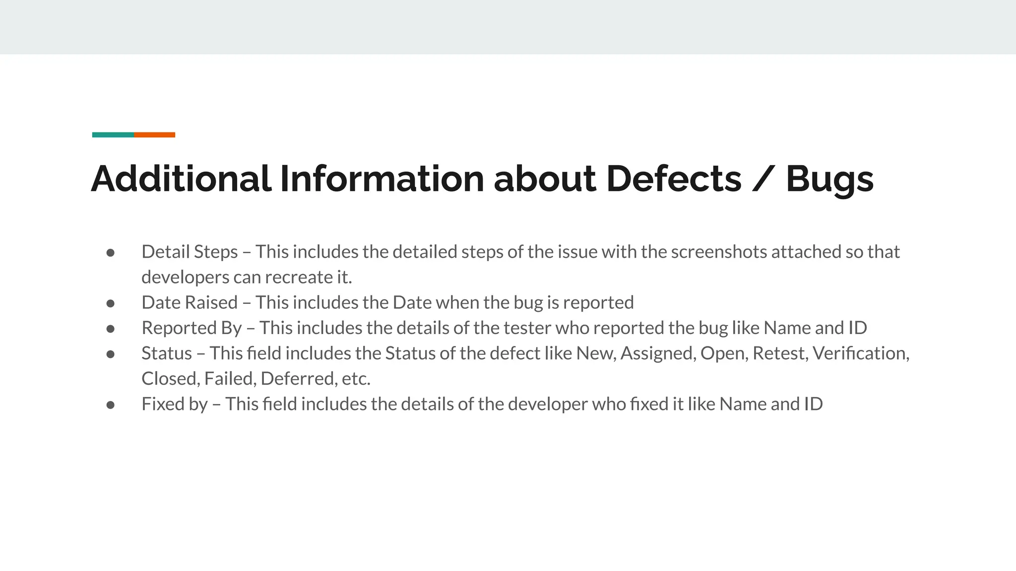 Additional Information about Defects / Bugs
● Detail Steps – This includes the detailed steps of the issue with the screenshots attached so that
developers can recreate it.
● Date Raised – This includes the Date when the bug is reported
● Reported By – This includes the details of the tester who reported the bug like Name and ID
● Status – This ﬁeld includes the Status of the defect like New, Assigned, Open, Retest, Veriﬁcation,
Closed, Failed, Deferred, etc.
● Fixed by – This ﬁeld includes the details of the developer who ﬁxed it like Name and ID
 