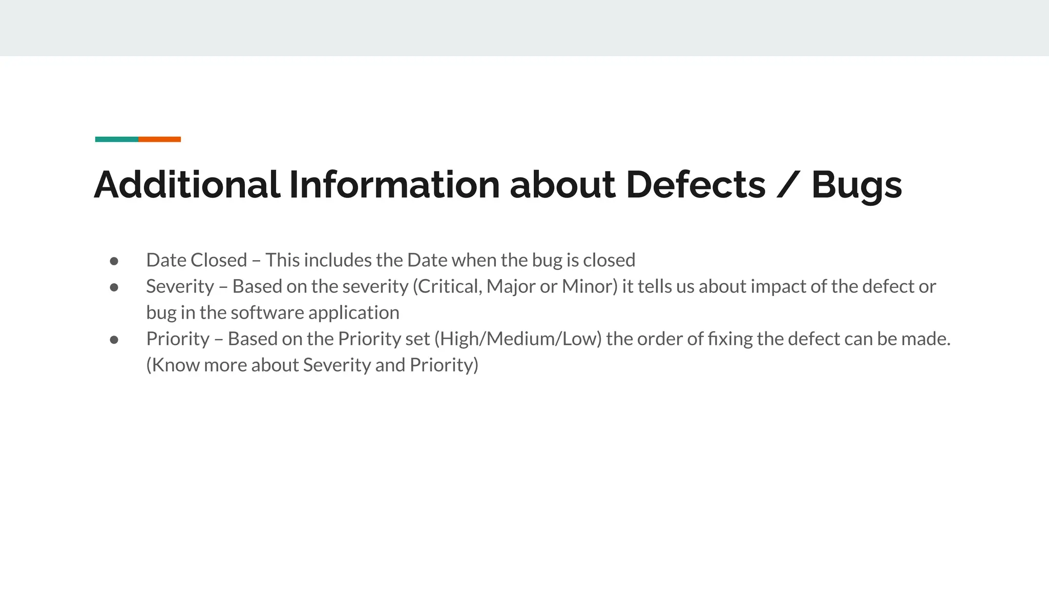 Additional Information about Defects / Bugs
● Date Closed – This includes the Date when the bug is closed
● Severity – Based on the severity (Critical, Major or Minor) it tells us about impact of the defect or
bug in the software application
● Priority – Based on the Priority set (High/Medium/Low) the order of ﬁxing the defect can be made.
(Know more about Severity and Priority)
 