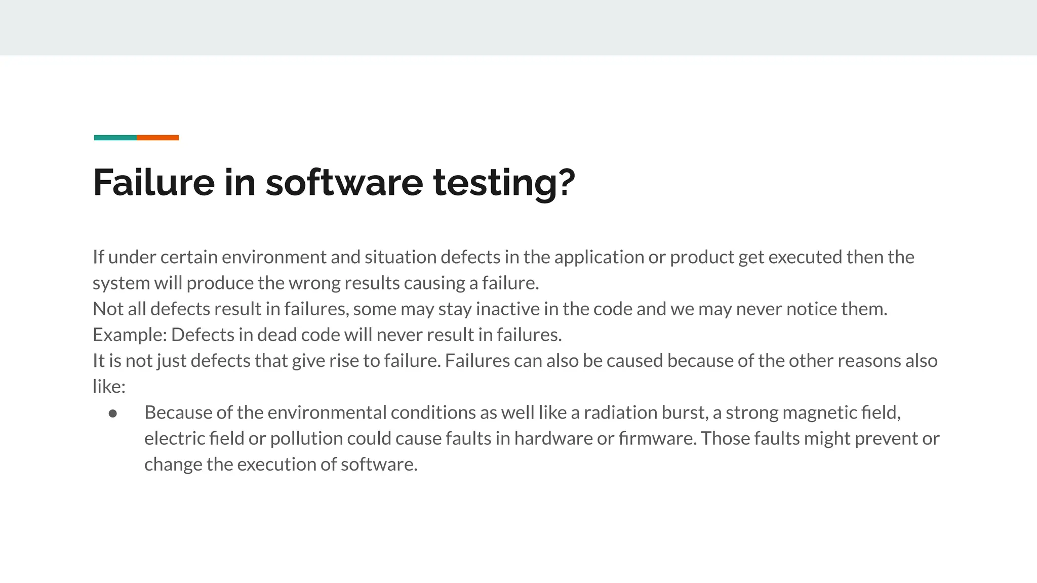 Failure in software testing?
If under certain environment and situation defects in the application or product get executed then the
system will produce the wrong results causing a failure.
Not all defects result in failures, some may stay inactive in the code and we may never notice them.
Example: Defects in dead code will never result in failures.
It is not just defects that give rise to failure. Failures can also be caused because of the other reasons also
like:
● Because of the environmental conditions as well like a radiation burst, a strong magnetic ﬁeld,
electric ﬁeld or pollution could cause faults in hardware or ﬁrmware. Those faults might prevent or
change the execution of software.
 