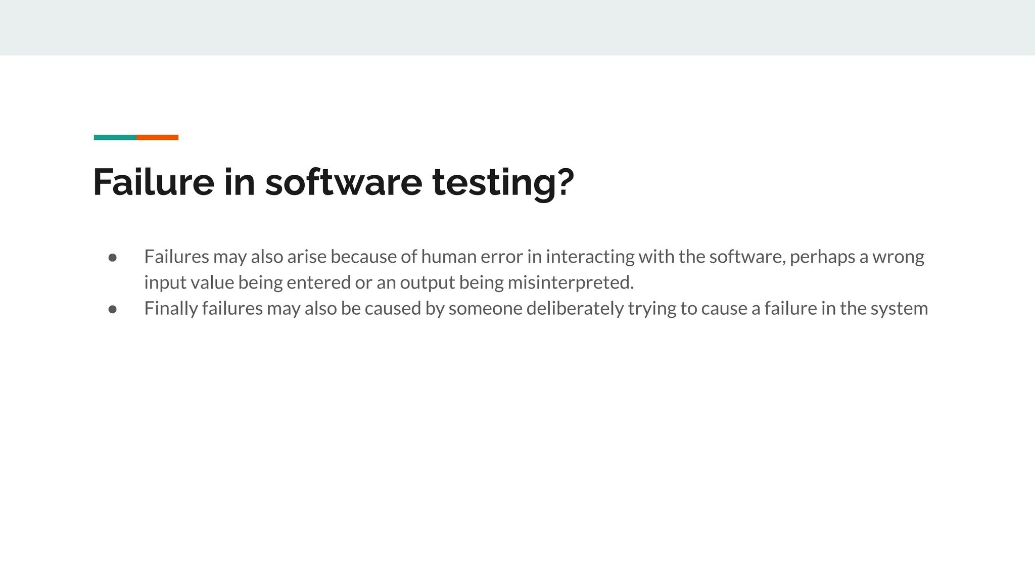 Failure in software testing?
● Failures may also arise because of human error in interacting with the software, perhaps a wrong
input value being entered or an output being misinterpreted.
● Finally failures may also be caused by someone deliberately trying to cause a failure in the system
 