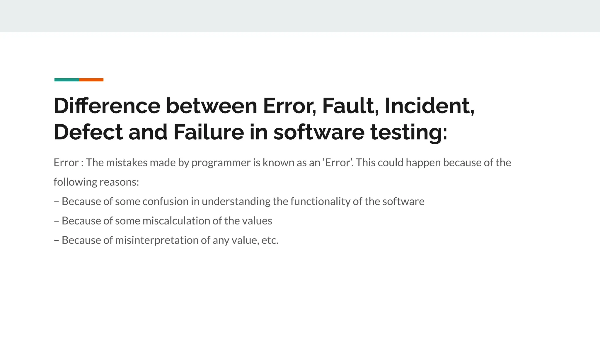 Diﬀerence between Error, Fault, Incident,
Defect and Failure in software testing:
Error : The mistakes made by programmer is known as an ‘Error’. This could happen because of the
following reasons:
– Because of some confusion in understanding the functionality of the software
– Because of some miscalculation of the values
– Because of misinterpretation of any value, etc.
 