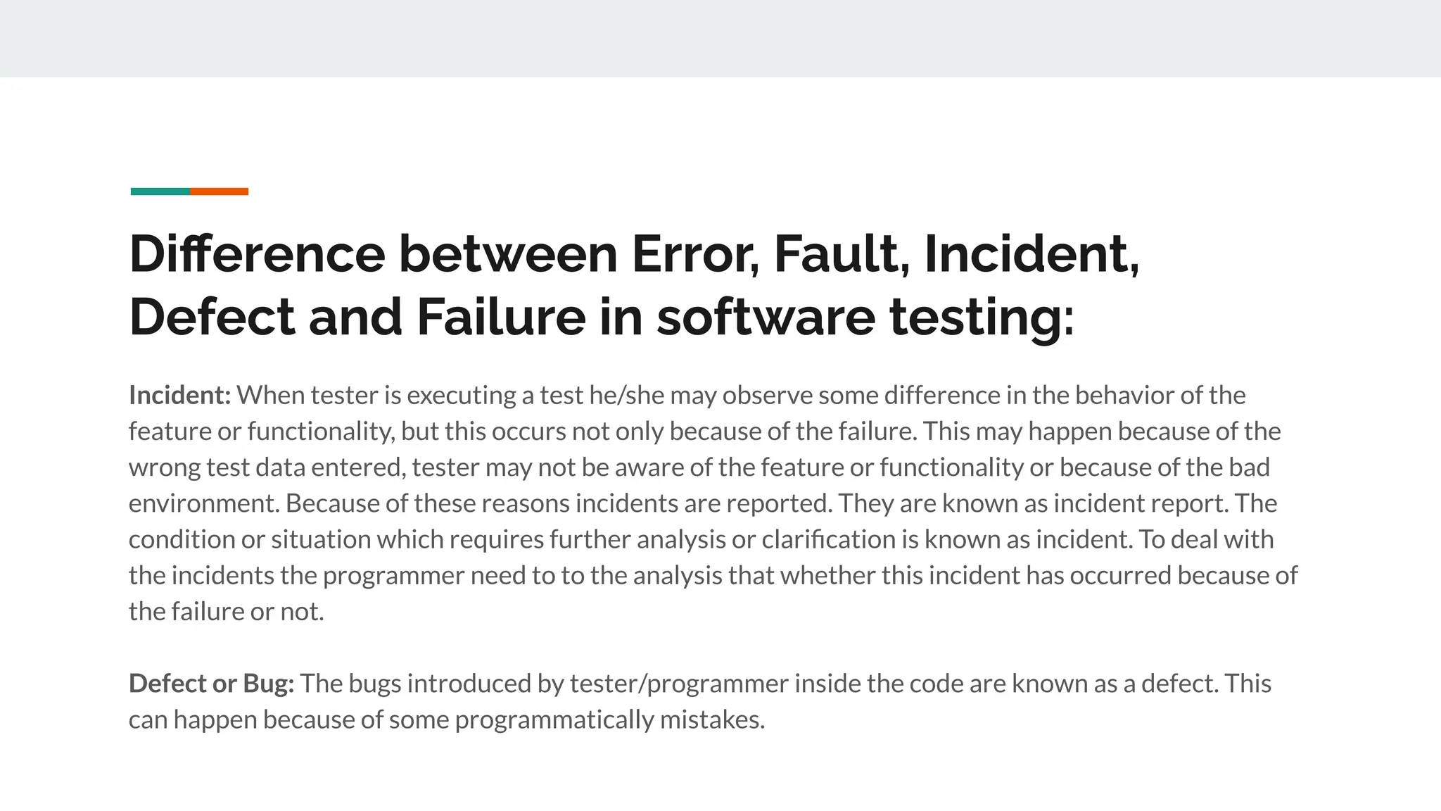 Diﬀerence between Error, Fault, Incident,
Defect and Failure in software testing:
Incident: When tester is executing a test he/she may observe some difference in the behavior of the
feature or functionality, but this occurs not only because of the failure. This may happen because of the
wrong test data entered, tester may not be aware of the feature or functionality or because of the bad
environment. Because of these reasons incidents are reported. They are known as incident report. The
condition or situation which requires further analysis or clariﬁcation is known as incident. To deal with
the incidents the programmer need to to the analysis that whether this incident has occurred because of
the failure or not.
Defect or Bug: The bugs introduced by tester/programmer inside the code are known as a defect. This
can happen because of some programmatically mistakes.
 