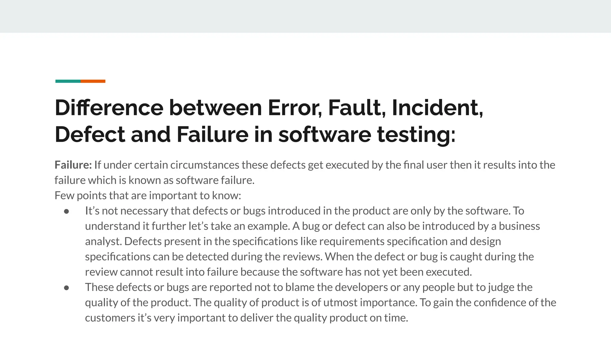 Diﬀerence between Error, Fault, Incident,
Defect and Failure in software testing:
Failure: If under certain circumstances these defects get executed by the ﬁnal user then it results into the
failure which is known as software failure.
Few points that are important to know:
● It’s not necessary that defects or bugs introduced in the product are only by the software. To
understand it further let’s take an example. A bug or defect can also be introduced by a business
analyst. Defects present in the speciﬁcations like requirements speciﬁcation and design
speciﬁcations can be detected during the reviews. When the defect or bug is caught during the
review cannot result into failure because the software has not yet been executed.
● These defects or bugs are reported not to blame the developers or any people but to judge the
quality of the product. The quality of product is of utmost importance. To gain the conﬁdence of the
customers it’s very important to deliver the quality product on time.
 