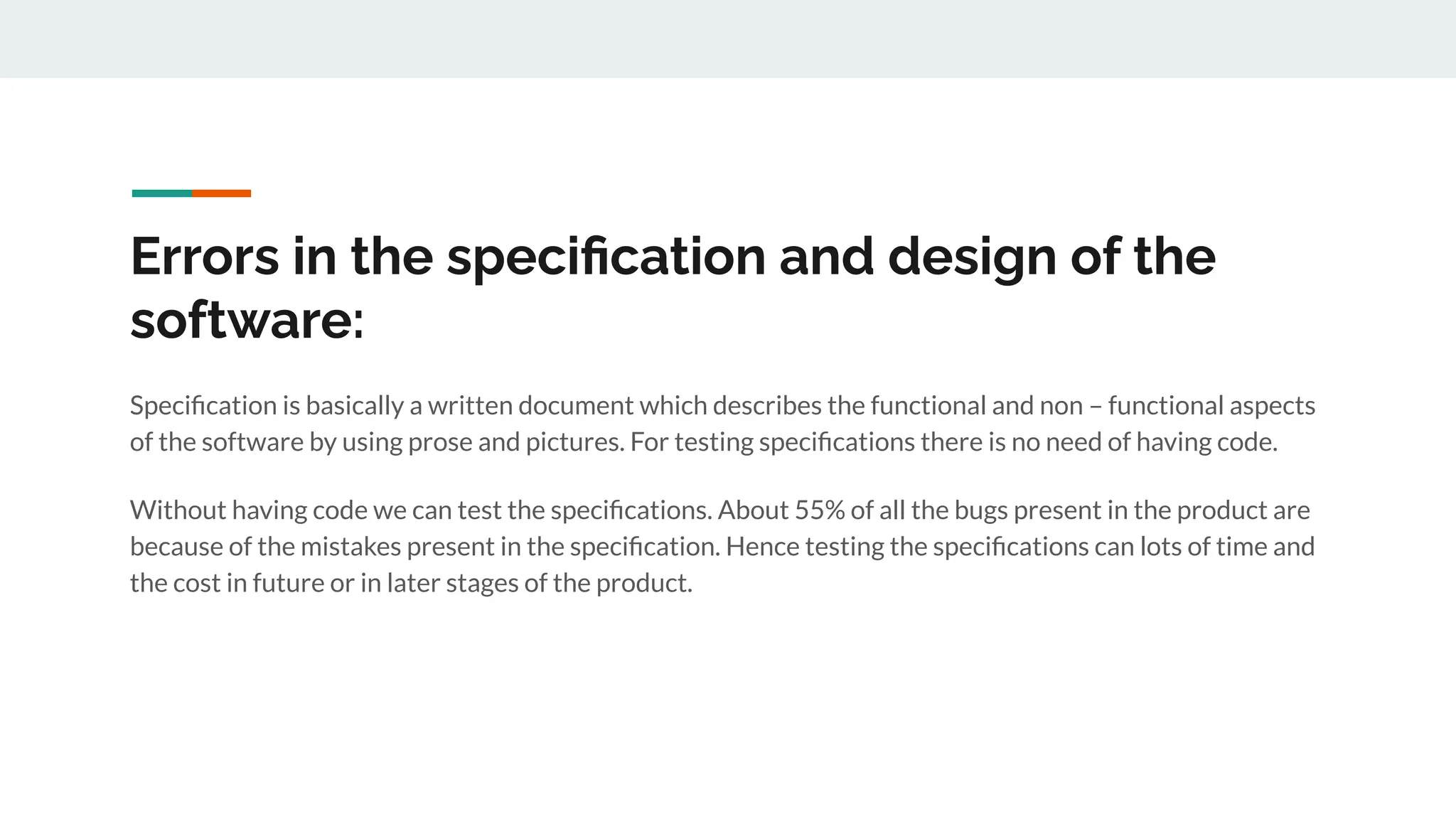 Errors in the speciﬁcation and design of the
software:
Speciﬁcation is basically a written document which describes the functional and non – functional aspects
of the software by using prose and pictures. For testing speciﬁcations there is no need of having code.
Without having code we can test the speciﬁcations. About 55% of all the bugs present in the product are
because of the mistakes present in the speciﬁcation. Hence testing the speciﬁcations can lots of time and
the cost in future or in later stages of the product.
 