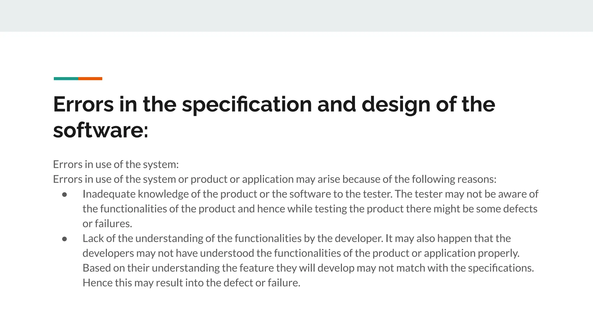 Errors in the speciﬁcation and design of the
software:
Errors in use of the system:
Errors in use of the system or product or application may arise because of the following reasons:
● Inadequate knowledge of the product or the software to the tester. The tester may not be aware of
the functionalities of the product and hence while testing the product there might be some defects
or failures.
● Lack of the understanding of the functionalities by the developer. It may also happen that the
developers may not have understood the functionalities of the product or application properly.
Based on their understanding the feature they will develop may not match with the speciﬁcations.
Hence this may result into the defect or failure.
 