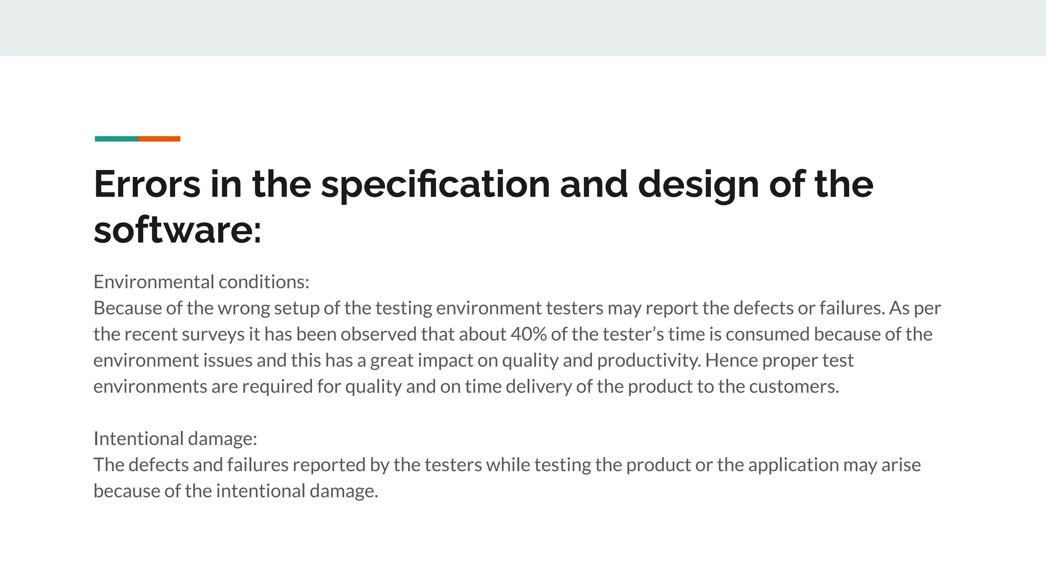 Errors in the speciﬁcation and design of the
software:
Environmental conditions:
Because of the wrong setup of the testing environment testers may report the defects or failures. As per
the recent surveys it has been observed that about 40% of the tester’s time is consumed because of the
environment issues and this has a great impact on quality and productivity. Hence proper test
environments are required for quality and on time delivery of the product to the customers.
Intentional damage:
The defects and failures reported by the testers while testing the product or the application may arise
because of the intentional damage.
 