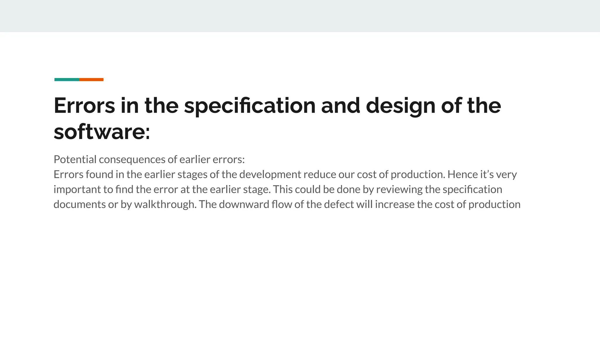 Errors in the speciﬁcation and design of the
software:
Potential consequences of earlier errors:
Errors found in the earlier stages of the development reduce our cost of production. Hence it’s very
important to ﬁnd the error at the earlier stage. This could be done by reviewing the speciﬁcation
documents or by walkthrough. The downward ﬂow of the defect will increase the cost of production
 